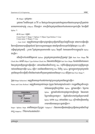 Department of Civil Engineering                                                                      NPIC


        3> Shape ¬RTg;RTay¦
        RTg;Tay rWragKWCabnÞat; 2D rWk¾ 3D nigCaRkuménbNþalbnÞat;TaMgLayNaEdlCaFmμtaGñkeRbIR)as;vaCa
smasPaKrbs;kmμvtßú (Object) d¾éTeTot. PaKeRcInénRTg;RTayEdleKkMNt;eGaymkRsab;eRcIn EtbegáItBI
Spline .

        3>1 Lines ¬bnÞat;¦
            Create Panel   Shape    Splines   Object Type Rollout   Line
            Create menu    Shapes    Line
                     ³ GnuBaØatieGayGñkbegáItkmμvtßúCasV½yRbvtþienAelIépÞmuxénvtßúd¾éTeTot edaykarbegáIteLIg
            - Auto Grid

nigkareFVIeGayskmμeLIgnUvsMNg; épÞrabbeNþaHGasnñmYy edayEp¥kelIPaBFmμtaénépÞEdlGñk Click elI.
begáItnUvRTg;RTayfμI ³ rUbrag rWRTg;RTaymYyGacmanEt Spline EtmYyrW vaGac)anmkBIkarbBa©ÚlKñaén Spline
CaeRcIn.
         eyIgeFVIkarkMNt;GMBIcMnYnrbs; Splines kñúgRTg;RTaymYyedayeRbIR)as;nUv b‘Utug Start New Shape nig
Check Box enAelI Object Type Rollout Check box EdlenACab;nwgb‘Utug Sart New Shape kMNt;faetIenAeBlNa

EdlRTg;RTayfμImYyRtUvbegáIteLIg. enAeBlEdleyIgebIkBakü Box kmμviFIbegáItnUvRTg;RTaykmμvtßúfμImYyerog
ral;eBlEdlGñkbegáIt Spline eLIg. eBlEdleyIgykBakü Box biTvij/ Spline RtUvbBa©ÚleTAkñúgRTg;RTayEt
mYyEdlGñkeTIbbegáItfμI ehIyEdlva)at;eTAvij)anrhUtdl;eBlEdlGñk Click elIb‘Utug Start New Shape.

b‘Utug Shape Sellection³ GnuBaØatieGayGñkkMNt;Cak;lak;nUvRbePTRTg;RTayEdlRtUvbegáIt.
Name and Color Rollout³ GnuBaØatieGayGñkdak;eQμaH vtßúmYy nigkMNt;nUvBN’rbs;va. karRtYtBinitüelIkarerob

                                               cMTaMgenHbgðajBIrebobEdl Spline RtUv)anbegáIt. ExSekag
                                               Spline RtUv)anEbgEckCabnÞat;tUc²CaeRcIneTot EdlGacCa

                                               ExSekagBitR)akdmYy. cMnYnEbgEckrvagkMBUlnimYy²enAelI
                                               Spline ehAfa Steps enAeBlEdl Steps eRbIkan;EteRcInenaHExS

                                               ekagkan;EtmanlkçN³c,as;eLIg².
Steps= Splines Steps GacKWCalkçN³ERbRbYl “Adaptive” ¬EdlGacbegáItedaysV½yRbvtþiedayRKan;EtebIknUv

Bakü Adaptive ¦ rWk¾CakarkMNt;edayéd.

RkaPickMuBüÚT½r                                                                                         32
 