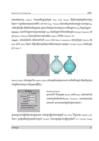 Department of Civil Engineering                                                                   NPIC


enAeBlEdlBakü Adaptive biTenaHeyIgRtUveRbIR)as; Steps Field/ Spinner edIm,IkMNt;nUvcMnYncMENkkMBUl
nimYy². cenøaHEdlmansuBlPaBKWBI 0 eTA 100 Steps . Splines EdlmanExSekagENnceg¥ót TamTarnUvSteps
kan;EteRcIneLIg edIm,IemIleXIjc,as;l¥ kñugxN³EdlExSekagmanlkçN³ekagticRtUvkar Steps tictYcb:ueNÑaH.
Optimize³ eBlebIkvaRtUvykecjeGayGs;nUv Steps EdlminRtUvkarBIkMNat;EdlRtg; (Straingnt Segments) enA

kñúg Splines. Optimize minGaceRbI)aneT enAeBlEdl Adaptive ebIkEdr. Default= Off
Adaptive ³enAeBlEdlbiT eyIgGacebIkelI Control rbs; Manual Interpalation edayeRbIR)as; Optimize nig

Steps sMrab; Spline nimYy² edIm,ibegáItecjCaExSekagEdlmanlkçN³rlUnmYy. Straight Segment EtgEtTTYl

nUv 0 Steps .




              enAxageqVg nig Adaptive Spline enAxagsþaMCalT§pltamry³karemIlBIxagsþaM eyIgeXIjeRKag
Optimize Spline

ragvtßúEdlmanlkçN³CaExSlYsBT½§CuMvij.
                                             Rendering Rollout
                                             GñkGacebIk rWbiTlT§pl Render eTAelI Spline )ankMNt;kMras;
                                             rbs;enAkñúgKMehIysMrab;Render Parameters Gacmanclna)an
                                             ]TahrN_³ GñkGaceGaycMnYncMehogmanclna.


GñkGacbþÚrPaBbnSúIKñaEdl)anbgðajeGay eTACavtßúbnSúIKñaedayGnuvtþelI Edit Mesh rWk¾bþÚreTACa Editable mesh
k¾)an. RbBn½§enHnwgeRbIR)as;elIkarerobcM Viewport sMrab;bnøas;nUvPaBbnSúIKñaRbsinebI Use Viewport Setting

RkaPickMuBüÚT½r                                                                                      33
 