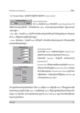 Department of Civil Engineering                                                                              NPIC


- Use Viewport Setting      ³ bgðajBIPaBbnSúIKñaEdlbegáIteday viewport setting.
                                          Creation Method Rollout
                                       man Tool CaeRcInrbs; Spline EdleRbIelI Creation Method Rollout. en
elIpÞaMgkargarenHGñkeRCIserIs karkMNt;n½yeGay Spline tamry³cMnuckNþalrbs;k¾dUcCa viCÄekaNrbs;va
¬RCugbeBaäóg¦.
- Edge ¬RCug¦³ karcucelI Mouse dMbUgKWkarkMNt;n½yrbs;cMnucenAelIcMehog rWenAcMnucRCugénrUbrag ehIyGñkcuc
elI Mouse edIm,IGUsykGgát;p©it rWRCugbeBaäóg.
- Center ¬cMnuckNþal¦³ karcucelI Mouse elIkdMbUgKW karkMNt;n½yrbs;cMnuckNþalrUbrag ehIyGñkGUsedIm,I
eGay)ankaMnigcMnucenAcMRCug.
                                                  Keyboard Entry Rollout
                                                  GñkGacbegáIt Splines CaeRcInedayeRbIR)as; Keyboard Entry
                                                  kñúgdMeNIrkarenHmanlkçN³dUcKñaCaTUeTA cMeBaH Splines
                                                  TaMgGs;ehIy Parameters TaMgLayKW manenAeRkamBakü
                                                  Keyboard Entry.

                                                  Keyboard Entry edImdMbUgmaneRcInRbePTkñúgcMnYnén Parameters

                                                  ehIyrUbPaBxagelIbgðajnUv Keyboard Entry Rollout FmμtamYy
                                                  sMrab;begáItragrgVg;mUl. Keyboard Entry Rollout pÞúknUvkargar
                                                  begáItcMnucdMbUg. karpøas;bþÚrtYelxedIm,Ipøas;bþÚr parameters kñúg
                                                  karbMeBjeGay)an Spline mYy.


vaybBa©ÚltMélelxenAkñúgépÞTMenrnimYy² ehIy Click elIb‘Utug Create edIm,IbegáIt Spline. viFIsa®sþkñúgkarbegþIt
bnÞat;manlkçN³xusKñaBIkarbegáIt Spline. GñkeRCIserIsnUv Option edIm,IkarRtYtBnitüelIRbePTénkMBUlrbs;va
eBlGñk Click rWGUsTTwg. GñkGacerobcMTukCamun nUvRbePT Default rbs; Spline bBaÄr enAeblEdlbegáItbnÞab;
CamYykarerobcMTaMgenH.
RkaPickMuBüÚT½r                                                                                                 35
 