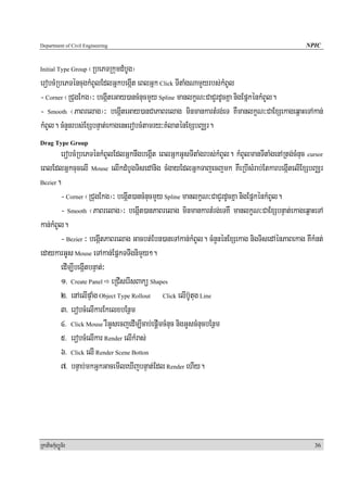 Department of Civil Engineering                                                               NPIC


Initial Type Group¬RbePTRkumdMbUg¦
erobcMRbePTéncugkMBUlEdlGñkbegáIt eBlGñk Click TItaMgNamYyrbs;kMBUl
- Corner ¬RCugEkg¦³ begáIteGay)ancMnucmYy Spline manlkçN³CaCYrdUcKña nigEpñkénkMBUl.
- Smooth ¬PaBrelag¦³ begáIteGay)anCaPaBrelag minmankartMrg;eT KWmanlkçN³CaExSekageq<aHeTAkan;
kMBUl. cMnYnrbs;ExSbnÞat;ekagenHerobcMtamry³KMlaténExSbBaÄr.
Drag Type Group
        erobcMRbePTénkMBUlEdlGñknwgbegáIt eBlGñkGUsTItaMgrbs;kMBUl. kMBUlmanTItaMgenARtg;cMnuc cursor
eBlEdlGñkcucelI Mouse elIkdMbUgTisedAnig cMgayEdlGñkTajecjmk KWeRbIsMrab;EtkarbegáItelIExSbBaÄr
Bezier.

        - Corner ¬RCugEkg¦³ begáIt)ancMnucmYy Spline manlkçN³CaCYrdUcKña nigEpñkénkMBUl.
        - Smooth ¬PaBrelag¦³ begáIt)anPaBrelag minmankartMrg;eTKW manlkçN³CaExSbnÞat;ekageq<aHeTA
kan;kMBUl.
        - Bezier ³ begáItPaBrelag Gacbt;Ebn)aneTAkan;kMBUl. cMnYnénExSekag nigTisedAénPaBekag KWkMnt;
edaykarGUs Mouse eTAkan;EpñkTTwgnimYy².
        edIm,IbegáItbnÞat;³
        1> Create Panel eRCIserIsBakü Shapes
        2> enAelIpÞaMg Object Type Rollout Click elIbU‘tug Line
        3> erobcMelIkarEkelxbEnßm
        4> Click Mouse rWGUsecjedIm,Icab;epþImcMnuc nigGUscMnucbEnßm
        5> erobcMelIkar Render elIkMras;
        6> Click elI Render Scene Botton
        7> bnÞab;mkGñkGacemIleXIjbnÞat;Edl Render ehIy.




RkaPickMuBüÚT½r                                                                                   36
 
