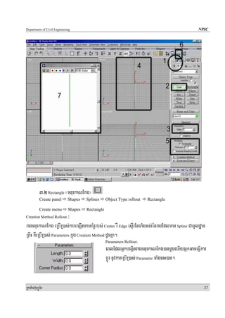 Department of Civil Engineering                                                                  NPIC




            3>2 Rectangle ¬ctuekaNEkg¦
            Create panel     Shapes   Splines     Object Type rollout   Rectangle

            Create menu      Shapes   Rectangle
Creation Method Rollout   ³
ragctuekaNEkg eRbIR)as;karbegáIttamKMrUrbs; Center rW Edge esÞIrEtTaMgGs;énragEdlman Spline CamUldæan
RKwH KWeRbIR)as; Parameters kñúg Creation Method dUcKña.
                                                  Parameters Rollout:
                                                  eBlEdlGñkbegáItragctuekaNEkg)anmþgehIyGñkGaceFVIkar
                                                  bþÚr nUvkareRbIR)as; Parameter TaMgenH)an.


RkaPickMuBüÚT½r                                                                                     37
 