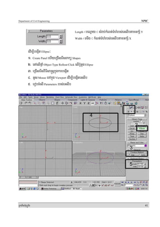 Department of Civil Engineering                                                                      NPIC


                                                     Length ¬beNþay¦³ sMrab;kMNt;TMhMrbs;eGlIbtamGkS½ Y
                                                     Width ¬TTwg¦³ kMNt;TMhMrbs;eGlIbtamGkS½ X



            edIm,IbegáIt Ellipse³
            1> Create Panel ehIyeRCIserIsBakü Shapes
            2> enAelIpÞaM Object Type Rollout Click elIb‘UtUg Ellipse
            3> eRCIserIsviFIsa®sþkñúgkarbegáIt
            4> GUs Mouse eTAkñúg Viewport edIm,IbegáIteGlIb
            5> erobcMelI Parameters rbs;eGlIb




RkaPickMuBüÚT½r                                                                                           41
 