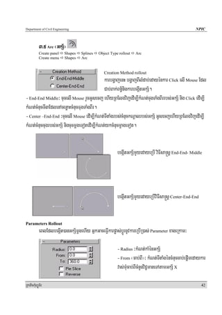 Department of Civil Engineering                                                                       NPIC



            3>5 Arc ¬GkS½¦
            Create panel   Shapes   Splines   Object Type rollout   Arc
            Create menu    Shapes   Arc


                                                 Creation Method rollout
                                             karbgðajenH bgðajBIlMdab;edayénkar Click elI Mouse Edl
                                             Cab;Bak;Bn½§nigkarbegáItGkS½.
- End-End Middle³ cucelI Mouse rYcGUsecj ehIyRBElgvijedIm,IkMNt;cugTaMgBIrrbs;GkS½ nig Click edIm,I
kMNt;cMnucTI3EdlenAcenøaHcMnucFugTaMgBIr.
- Center –End-End ³cucelI Mouse edIm,IkMNt;TItaMgrbs;cMnuckNþalrbs;GkS½ GUsecjehIyRBElgvijedIm,I
kMNt;cMnuccugrbs;GkS½ nigcucmþgeTotedIm,IkMNt;ykcMnucmçageTot.


                                                         begáItGkS½mYyedayeRbI viFIsa®sþ End-End- Middle




                                                         begáItGkS½mYyedayeRbIviFIsa®sþ Center-End-End


Parameters Rollout
            eBlEdlbegáIt)anGkS½mþgehIy GñkGaceFVIkarpøas;bþÚrnUvkareRbIR)as; Parameter xageRkam³

                                                         - Radius ³kMNt;kaMénGkS½
                                                         - From ¬cab;BI¦³ kMNt;TItaMgéncMnuccab;epþImedaykar
                                                         vas;muMcab;BIcMnYnviC¢maneTAtamGkS½ X

RkaPickMuBüÚT½r                                                                                          42
 