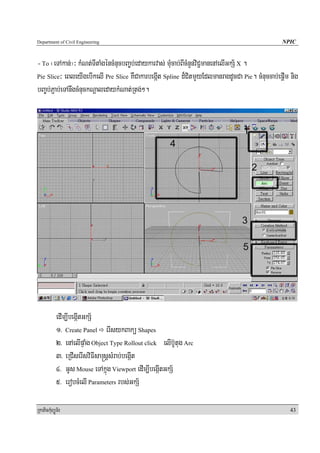 Department of Civil Engineering                                                                 NPIC


- To ¬eTAkan;¦³ kMNt;TItaMgéncMnucbBa©b;edaykarvas; muMcab;BIcMnYnviC¢manenAelIGkS½ X .
Pie Slice³ eBleyIgebIkelI Pre Slice KWCakarbegáIt Spline d¾CitmYyEdlmanragdUcCa Pie. cMnuccab;epþIm nig

bBa©b;P¢ab;eTAnwgcMnuckNþaledaykMNat;Rtg;².




            edIm,IbegáItGkS½
            1> Create Panel erIsykBakü Shapes
            2> enAelIpÞaMg Object Type Rollout click elIb‘Utug Arc
            3> eRCIserIsviFIsa®sþsMrab;begáIt
            4> GUs Mouse eTAkñúg Viewport edIm,IbegáItGkS½
            5> erobcMelI Parameters rbs;GkS½

RkaPickMuBüÚT½r                                                                                    43
 