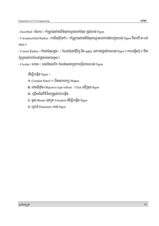 Department of Civil Engineering                                                                      NPIC


- Inscribed ¬cMNar¦³ kaMRtUv)anvas;BIcMnuckNþaleTAcMnuc RCugrbs; Ngon
- Circumscribed Radius ¬karvilduMénkaM¦³ kaMRtUv)anvas;BIcMnuckNþaleTAkan;cMehogrbs; Ngon KWcab;BI 3 eTA

100.
- Corner Radius ¬kaMenAcMnucRCug¦ ³ kMNt;muMenACuMvij nig apply eTAkan;RCugEkgrbs; Ngon. karbegáItmuM 0 KWCa

KMrUmYysMrab;kMNt;RCugmanragmUl.
- Cicular ¬cracr¦³ eBlEdlebIk kMNt;clnakñúgkareFVIcracrrbs; Ngon


            edIm,IbegáIt Ngon ³
            1> Creation Panel erIsykBakü Shapes
            2> enAelIpÞaMg Objective type rollout Click elIb‘Utug Ngon
            3> eRCIserIsviFIFIsa®sþsMrab;begáIt
            4> GUs Mouse enAkñúg Viewport edIm,IbegáIt Ngon
            5> erobcM Parameter rbs; Ngon




RkaPickMuBüÚT½r                                                                                         47
 