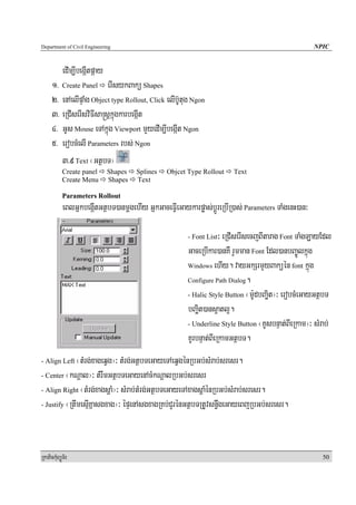 Department of Civil Engineering                                                                      NPIC


            edIm,IbegáItpáay
      1> Create Panel erIsykBakü Shapes
      2> enAelIpÞaMg Object type Rollout, Click elIb‘Utug Ngon
      3> eRCIserIsviFIsa®sþkñúgkarbegáIt
      4> GUs Mouse eTAkñúg Viewport mYyedIm,IbegáIt Ngon
      5> erobcMelI Parameters rbs; Ngon
         3>9 Text ¬GtßbT¦
            Create panel       Shapes   Splines   Objcet Type Rollout   Text
            Create Menu        Shapes   Text

            Parameters Rollout
            eBlGñkbegáItGtßbT)anmþgehIy GñkGaceFVIeGaykarpøas;bþÚreRbIR)as; Parameters TaMgenH)an³

                                                        - Font List  ³ eRCIserIsecjBItarag Font TaMgLayEdl
                                                        GaceRbIkar)anKW rYmman Font Edl)anbBa©Úlkñúg
                                                        Windows ehIy. vayGkSrmYyBaküén font kñúg

                                                        Configure Path Dialog.

                                                        - Halic Style Button ¬m:UdbBaäit¦³ erobcMeGayGtßbT

                                                        bBaäit)ans¥atl¥.
                                                        - Underline Style Button ¬KUsbnÞat;BIeRkam¦³ sMrab;

                                                        KUrbnÞat;BIeRkamGtßbT.
- Align Left  ¬tMrg;xageqVg¦³ tMrg;GtßbTeGayeTAeqVgénRbGb;sMrab;sresr.
- Center ¬kNþal¦³ tMrwmGtßbTeGayenAcMkNþalRbGb;sresr

- Align Right ¬tMrg;xagsþaM¦³ sMrab;tMrg;GtßbTeGayeTAxagsþaMénRbGb;sMrab;sresr.

- Justify ¬RtwmesμIKñasgxag¦³ épÞenAsgxagRKb;CYrénGtßbTRtUvsn§wgeGayeBjRbGb;sresr.




RkaPickMuBüÚT½r                                                                                         50
 