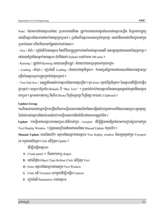 Department of Civil Engineering                                                                     NPIC


Note ³ cMeBaHkartMrg;GtßbTTaMg4 RbePTxagelIenH RtUvkareGaymanCYrsMeNrenAGtßbTeRcIn BieRBaHvabgðaj
enAelIGtßbTEdlmanTMnak;TMngKñakñúgRbGb;. RbsinebIGtßbTmanGkSrEtmYyCYr enaHvanwgmanTMhMEtmYyenAkñúg
RbGb;sesr ehIyminmankEnøgsMrab;eTA)aneT.
- Size ¬TMhM¦³ erocMelIkMBs;GtßbT EdlviFIsa®sþkñúgkarvas;kMBs;GtßbTenHKW )anbgðajedayclnaénBum<GkSr.

enAeBldMbUgEdlGñkvayGtßbT TMhMEdlCa Default rbs;vaman 100 units.
- Kerning ³ RtUvdak; Kerning eGay)anRtwmRtUv ¬cMgayrvagGkSrmYyeTAmYyeTot¦

- Leading ¬naMmux¦³ erobcMelI Leading ¬cMgayrvagCYrnimYy²¦ vamanRbsiT§PaBenAeBlNaEdlmanCYrGkSr

eRcInénGtßbTrYmbBa©ÚlkñúgTMrg;mYyRsab;.
- Text Edit box ³ GnuBaØati)ansMrab;GtßbTEdlmanCYreRcIn. cuc Enter bnÞab;BICYrnimYy² énGtßbTedIm,Icab;epþIm

CYrbnÞab;. lkçN³dMbUgén Defaults KW “Max Text” . RbGb;sMrab;vayGtßbTmin)anTTYlsÁal;CamYynwgcegáam
BaküeT. GñkGackat;Bakü nigbiT (Paste) vijEtmYyCYr rWeRcInCYr tamry³ Clipboard.
Update Group
krNIenHGaceGayGñkeFVIkareRCIserIskareFVIeGayTan;sm½yEdlbegáItsMrab;sßankarN_EdlmanlkçN³sμúKsμaj
énTMrg;rbs;GtßbTEdlFMeFgsMrab;kareFVIeGaykan;EtTMenIbedayPaBGUtUm:aTic.
Update kareFVIeGayGtßbTmanlkçN³TMenIbenAkñúg viewport edIm,IpÁúMeGaysuIKñacMeBaHkarerobcMPøam²enAkñúg

Text Display Window . b‘UtugenHeRbI)anEtenAeBlEdl Manual Update kMBugebIk.

Manual Update eBlEdlebIk GtßbTEdlGñkvayGtßbT Text display window minbgðajenAkñúg Viewport

eT rhUtTal;EtGñk Click elIb‘Utug Update.
        edIm,IbegáItGtßbT³
    1> Create panel erIsykBakü shapes
    2> enAelIpÞaMg Object Type Rollout Click elIb‘Utug Text
    3> Enter GtßbTEdlGñkcg;)ankñúg Text Window
    4> Click elI Viewport NamYyedIm,IbegáIt Caracter
    5> erobcMelI Parameters rbs;GtßbT


RkaPickMuBüÚT½r                                                                                        51
 