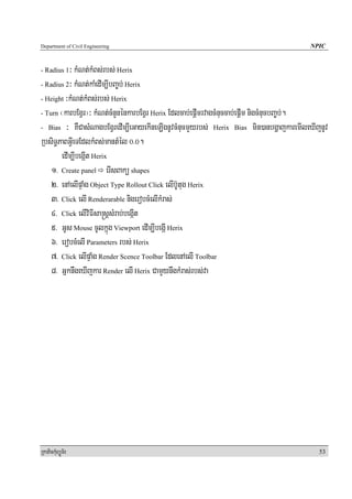 Department of Civil Engineering                                                        NPIC


- Radius 1³ kMNt;kMBs;rbs; Herix
- Radius 2³ kMNt;kaMedIm,IbBa©b; Herix

- Height ³kMNt;kMBs;rbs; Herix

- Turn ¬karbEgVr¦³ kMNt;cMnYnénkarbEgVr Herix Edlcab;epþImrvagcMnuccab;epþIm nigcMnucbBa©b;.

- Bias ³ KWCasMNagbEgVredIm,IeGayekIneLIgnUvcMnucmYyrbs; Herix Bias min)anbgðajkaremIleXIjnUv

RbsiT§PaBGVIeTEdlkMBs;mantMél 0>0.
       edIm,IbegáIt Herix
    1> Create panel erIsBakü shapes
    2> enAelIpÞaMg Object Type Rollout Click elIb‘Utug Herix
    3> Click elI Renderarable nigerobcMelIkMras;
    4> Click elIviFIsa®sþsMrab;begáIt
    5> GUs Mouse cUlkñúg Viewport edIm,IbegáI Herix
    6> erobcMelI Parameters rbs; Herix
    7> Click elIpÞaMg Render Scence Toolbar EdlenAelI Toolbar
    8> GñknwgeXIjkar Render elI Herix CamYynwgkMras;rbs;va




RkaPickMuBüÚT½r                                                                           53
 