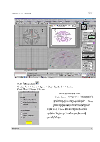 Department of Civil Engineering                                                                  NPIC




            3>11 BMnuH (Selection)
            Creation Panel Shapes Spines    Object Type Rollout      Section
            Create Menu Shapes Section

                                                          Section Parameters Rollout
                                                  - Create Shape     ¬karbegáItTMrg;¦³ karbegáItTMrg;mYy
                                                   EpñkelIkarbgðajfμI²nUvkarRbsBVrbs;bnÞat;. Dialog
                                                   mYy)anbgðajBIGVIEdlGñkGaceGayeQμaHvtßúfμI)an.
                                           lT§plénTMrg; KW Spline EdlGacEkERb)anCakMNat;én
                                           bnÞat;eday nigRCugbBaÄr Ep¥kelIkarRbsBVénPaBbnSúI
                                           KñaenAelIpÞaMgEtmYy.


RkaPickMuBüÚT½r                                                                                     54
 