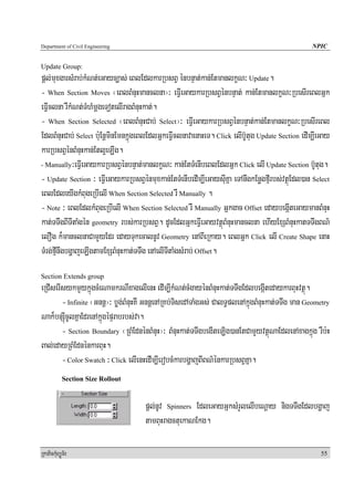 Department of Civil Engineering                                                                  NPIC


Update Group:
pþl;muxgarsMrab;kMNt;eGayc,as; eBlEdlkarRbsBV énbnÞat;kan;EtmanlkçN³ Update.
- When Section Moves ¬eBlBMnuHmanclna¦³ eFVIeGaykarRbsBVénbnÞat; kan;EtmanlkçN³RbesIreBlGñk
eFVIclna rWkMNt;TMhMmþgeTotelIragBMnuHkat;.
- When Section Selected ¬eBlBMnuHCab; Select¦³ eFVIeGaykarRbsBVénbnÞat;kan;EtmanlkçN³RbesIreBl
EdlBMnuHCab; Select b:uEnþminEmnkñúgeBlEdlGñkeFVIclnavaenaHeT. Click elIb‘Utug Update Section edIm,IeGay
karRbsBVénBMnuHkan;Etl¥eLIg.
- Manually³eFVIeGaykarRbsBVénbnÞat;manlkçN³ kan;EtTMenIbeBlEdlGñk Click elI Update Section b‘Utug.

- Update Section ³ eFVIeGaykarRbsBVénmuxkan;EtTMenIbedIm,IeGaysuIKña eTAnwgkEnøgfμIrbs;vtßúEdl)an Select
eBlEdleyIgkMBugeRbIelI When Section Selected rW Manually .
- Note ³ eBlEdlkMBugeRbIelI When Section Selected rW Manually Gñkgac Offset edaybegáIteGaymanBMnuH
kat;TTwgBITItaMgén geometry rbs;karRbsBV. dUcEdlGñkeFVIeGayvtßúBMnuHmanclna ehIyExSBMnuHkatTTwgBN’
elOg k¾manclnaCamYyEdr edayTukecalnUv Geometry enABIeRkay. eBlGñk Click elI Create Shape enaH
TMrg;fμInwgbgðajeLIgtamExSBMnuHkat;TTwg enAelITItaMgsMrab; Offset.
Section Extends group
eRCIserIsykmYykñúgcMeNamkrNIxagelIenH edIm,IkMNt;cMgayénBMnuHkat;TTwgEdlbegáItedaykarBuHvtßú.
        - Infinite ¬Gnnþ¦³ bøg;BMnuHKW GnnþenARKb;TisedATaMgGs; CalT§plenAkñúgBMnuHkat;TTwg man Geometry
Nak¾bnSúIcUlKñaEdrenAkñúgépÞrabrbs;va.
        - Section Boundary ¬RBMEdnénBMnuH¦³ BMnuHkat;TTwgbegIteLig)anEtCamYyvtßúNaEdlenAxagkñúg rWb:H
Bal;edayRBMEdnénkarBuH.
        - Color Swatch ³ Click elIenHedIm,IerobcMkarbgðajBIBN’énkarRbsBVKña.
            Section Size Rollout


                                     pþl;nUv Spinners EdleGayGñksMrYlelIbeNþay nigTTwgEdlbgðaj
                                     tamBuHragctuekaNEkg.

RkaPickMuBüÚT½r                                                                                     55
 