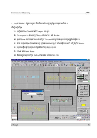 Department of Civil Engineering                                                                         NPIC




- Length/ Width ³ sMrYlbeNþay nigTTwgrbs;karbgðajBMnuHragctuekaNEkg.
edIm,IbegáItBMnuH
    1> begáItCa Max Text enAelI Viewport NamYy
    2> Create panel erIsBakü Shapes ehIy Click elI Section
    3> GUs Mouse CaragctuekaNEkgenAkñúg Viewport NamYyEdlGñkcg;bgðajpøÚvelIépÞrab.
    4> rMkil rW bgVilBMnuH dUcenHnwgeXIj vtßúEdlmanPaBbnSúIKña enAelIépÞrabrbs;va enAkñúgpÞaMg Scence
    5> bnÞat;elOgbgðajeLIgenAkEnøgEdlCaTIRbsBVénépÞrab
    6> Click elI Create Shape
    7> vaybBa©ÚleQμaHeTAkñúg Dialog CalT§pl ehIy Click OK




RkaPickMuBüÚT½r                                                                                           56
 