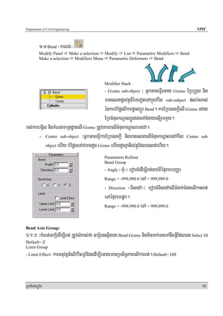 Department of Civil Engineering                                                                     NPIC



            1>1 Bend ¬karBt;¦
            Modify Panel Make a selection Modify List Parametric Modifiers                   Bend
            Make a selection Modifiers Menu Parametric Deformers Bend




                                                 Modifier Stack
                                                 - Gizmo sub-object³ GñkGaceFVIeGay Gizmo ERbRbYl nig
                                             manclnadUcvtßúd¾éTeTotenAkñúgkMrit sub-subject plb:HBal;
                                             énkarbMEpøgBIkarpøas;bþÚr Bend. karERbesckþIelI Gizmo eday
                                             ERbcMnuckNþalxøÜnÉgeTAcMgayesμIrYmmYy.
ral;karbgVil nigkMNt;maRtdæanelI Gizmo RtUveKarBelIcMnuckNþalrbs;va.
       - Center sub-object ³GñkGaceFVIkarERbesckþI nigmanclnaelIcMnuckNþalenAkMril Center sub
            object ehIy bMEpøgeTACaragdUc Gizmo ehIydUcKñanigvtßúEdl)anBt;ehIy.

                                                 Parameters Rollout
                                                 Bend Group
                                                 - Angle  ¬muM¦³ erobcMedIm,IBt;cab;BIépÞrabbBaÄr
                                                 Range = -999,990.0 eTA + 999,999.0

                                                 - Direction ¬TisedA¦³ erobcMTisedAelITMnak;TMngelIkatBt;

                                                 eTAépÞrabepþk.
                                                 Range = -999,990.0 eTA + 999,999.0



Bend Axis Group:
X/Y/Z      ³kMNt;GkS½edIm,IBt; RtUvsMKal;fa GkS½enHsßitena Bend Gizmo nigminTak;TgeTAnwgGVIEdl)an Select eT
Default= Z
Limit Group
- Limit Effect    ³ karGnuvtþn_elIkMritRBMEdnedIm,IeGaymanRbsiT§PaBelIkarBt;. Default= Off


RkaPickMuBüÚT½r                                                                                        58
 