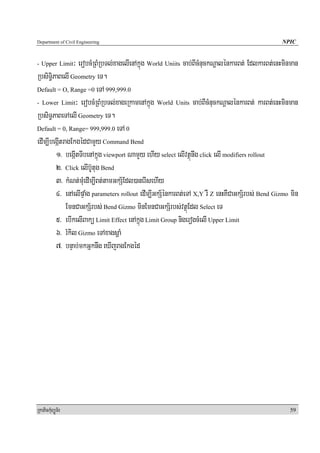 Department of Civil Engineering                                                                 NPIC


- Upper Limit   ³ erobcMRBMRbTl;xagelIenAkñúg World Uniits cab;BIcMnuckNþalénkarBt; EdlkarBt;enHminman
RbsiT§iPaBelI Geometry eT.
Default = O, Range =0 eTA 999,999.0

- Lower Limit³ erobcMRBMRbTl;xageRkamenAkñúg World Units cab;BIcMnuckNþalénkarBt; karBt;enHminman

RbsiT§PaBeTAelI Geometry eT.
Default = 0, Range= 999,999.0 eTA 0

edIm,IbegáItragEkgédCamYy Command Bend
        1> begáItTIbenAkñúg viewport NamYy ehIy select elIvtßúnwg click elI modifiers rollout
        2> Click elIb‘Utug Bend
        3> kMNt;muMedIm,IBt;tamGkS½Edl)anerIsehIy
        4> enAelIpÞaMg parameters rollout edIm,IGkS½énkarBt;eTA X,Y rW Z enHKWCaGkS½rbs; Bend Gizmo min
             EmnCaGkS½rbs; Bend Gizmo minEmnCaGkS½rbs;vtßúEdl Select eT
        5> ebIkelIBakü Limit Effect enAkñúg Limit Group nigerogcMelI Upper Limit
        6> rMkil Gizmo eTAxagsþaM
        7> bnÞab;mkGñknwg eXIjragEkgéd




RkaPickMuBüÚT½r                                                                                    59
 