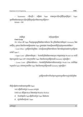 Department of Civil Engineering                                                                  NPIC


       - Symemetry ¬suIemRTI¦³ begáItCa Taper manlkçN³suIemRTICuMvijGkS½dMbUg.                    Taper

mYyKWEtgEtmanlkçN³suIemRTICuMvijGkS½NaEdlmanRbsiT§iPaB.
            Default = Off




                   GkS½dMbUg                                GkS½TTYlT§iBl
            Limit Group
         kar Offset elI Taper KWGnuvtþcenøaHRBMEdnEdlkan;EtTab nig RBMEdnEdlkan;Etx<s;. Geometry Edl
enACuMvij/ kñúgxN³EdlminmanT§iBleday Taper xøÜnÉgpÞal; va)aneFVIclnaedIm,IrkSavtßúeGayenAdEdl.
         - Limit Effect ¬RbsiT§iPaBénRBMEdn¦³ GaceFVIeGayRBMEdnkan;EtTab nigkanEtx<s;)ansMrab;RbsiT§iPaB
eTAelI Taper.
         - Upper Limit ¬RBMEdnkan;Etx<s;¦³ kMNt;elIRBMEdnEdlmanlkçN³kan;x<s;enAkñúg World Unit cab;BI
cMnuckNþalén Taper eTA. xageRkayKWCa Taper EdlminmanRbsiT§iPaBelI Geometry eToteLIy.
         - Lower Limit ¬RBMEdnkan;EtTab¦³ kMNt;elIRBMEdnEdlkan;EtTabenAkñúg World Unit cab;BIcMnuc
kNþalén Taper eTAxageRkayKWCa Taper EdlminmanRbsiT§iPaBelI Geometry eToteLIy.


                                             RbsiT§iPaBelIkarrMkilcMnuckNþalCamYynwgkarerobcMelIRBMEdn


edIm,IbegáItKMrbmanCMralCamYynwg Taper
        1-5 begáItTIbenAkñúg Viewport NamYy
        6-7 Click elIb‘Utug Bend EdlenAkñúg Modifier Rollout
        8 kMNt;cMnYnén TaperegáItTIbenAkñúg Taper nigtMNag
        9 erobcMelIGkS½rbs; Taper

RkaPickMuBüÚT½r                                                                                     62
 