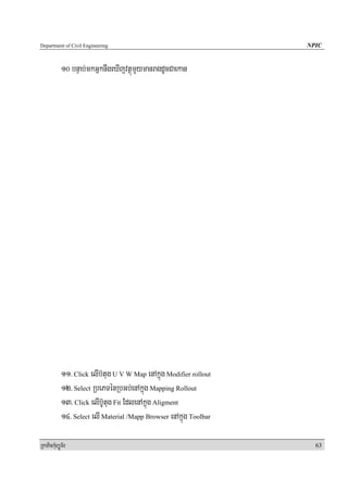 Department of Civil Engineering                                     NPIC


            10 bnÞab;mkGñknwgeXIjvtßúmYymanragdUcCaekan




            11> Click elIb‘tug U V W Map enAkñúg Modifier rollout
            12> Select RbePTénRbGb;enAkñúg Mapping Rollout
            13> Click elIb‘Utug Fit EdlenAkñúg Aligment
            14> Select elI Material /Mapp Browser enAkñúg Toolbar

RkaPickMuBüÚT½r                                                       63
 