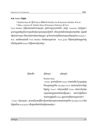 Department of Civil Engineering                                                                            NPIC


1>3> Twist ¬karmYs¦
            * Modifier Panel      eFVIkar Select elIenaH     Modifier list   Parametric Modifier   Twist
            * Make a selection      Modifier Menu          Parametric Defarmers    Twist
Twist Modifier  begIáteGay)anCakarrmYlmYy ¬dUcCakarBUtRkNat;TTwk¦ enAkñúg Geometry rbs;vtßúmYy.
GñkGacRtYtBnitümuMénkarrmYlelIGkS½NamYy)ankñúgGkS½TaMgbI ehIyerobcMelIPaBlMeGogeTAmçagEdl sgát;elI
T§iBlénkarrmYl ehIymanTMnak;TMngeTAcMnucsñÚl. Gñkk¾GackMNt;RBMEdnPaBrmYleTABMnuHmYyén Geometry.
Note: eBlEdlGnuvtelI Twist Modifier enaHcMnuckNþalrbs; Twist gizmo KWsßitenARtg;cMnucsñÚlénvtßú

ehIyExSbnÞat;én Gizmo k¾eLIgtamGkS½rbs;vtßú.




                            mU:EdledIm              mU:Edllμm                mUEdlxøaMg
                                                    Modifier Stack
                                                         GñkGaceFVIeGay Gizmo manclnanig ERbRbYldUcvtßú
                                                    - Gizmo:

                                             d¾éTeTotenAkñúgkMrit sub-object level, plb:HBal;énkarbMEpøg
                                             BIpøas;bþÚr Twist. karERbesckþIelI Gizmo edaybkERbcMnuc
                                             kNþaledayxøÜnÉgeTAcMgayesμIKñamYy. ral;karbgVilnigkar
                                             kMNt;maRtdæanelI Gizmo RtUveKarBelIcMnuckNþalrbs;va.
- Center ¬cMnuckNþal¦³ GñkGacERbesckþInig eFVIeGaycMnuckNþalmanclnaenAkñúgkMrit sub-object level Edl
bMEpøgelIrag twist gizmo ehIydUcKanigTMrg;énvtßúEdl)anBt;rYc.



RkaPickMuBüÚT½r                                                                                              65
 