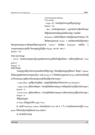 Department of Civil Engineering                                                                    NPIC


                                               Twist Parameter Rollout
                                               Twist group
                                               - Angle ¬muM¦³ kMNt;cMnYnénkarrmYlCuMvijGkS½bBaÄr
                                               Default = 0.0
                                            - Bias ¬PaBlMeGogeTAmçag¦³ buBVehtuénkarbgVilehIyrmYl
                                            edIm,IcgCa)ac;rvagcMnuccugTaMgBIrrbs;vtßú. eBlEdl
                                            Parameters mantMélGviC¢man enaHvtßúEdlrmYlmanlkçN³ xit

                                            CitcMnuckNþalrbs; Gizmo . eBlEdlmantMélviC¢manvtßú.
EdlrmYlmanlkçN³kan;Etq¶ayBIcMnuckNþalrbs; Gizmo. eBlEdl Parameters mantMél 0
karrmYlmanlkçN³dUcedIm minmanpøas;bþÚrGVIeLIy. Range: 100 eTA -100 .
Default = 0.0

Twist Axis Group
-   X/Y/Z:        kMNt;tambeNþayGkS½NamYyEdlmankarrmYlnwgekIneLIgelIenaH. enHKWCaGkS½edImrbs;      Twist

gizmo     .
Default = Z
Limit Group
         karGnuvtþRbsiT§iPaBénkarrmYl)anEtenAelIEpñkbBaÄr Edlsn§wgenAcenøaHRBMEdnTab nigx<s;. Spinner
BIrEdlbgðajBIcgaytambeNþayGkS½ Z rbs; Gizmo( Z=0 KWenAcMnuckNþalrbs; Gizmo) eBlvatamtMélesμI
Kña KWvamanlkçN³dUcnwgkarminmanlT§PaBeRbIelIRbsiT§iPaBénkarrmYl.
         - Limit Effect ¬RbsiTi§PaBénRBMEdn¦³ GnuvtþelIRBMEdnEdlkMhiteTAkan; Twist Modifier.
         - Upper Limit¬RBMEdnkan;Etx<s;¦³ kMNt;RBMEdnEdlmanlkçN³kan;Etx<s;sMrab;RbsiT§iPaBénkarrmYl.
            Default = 0
            -Lower Limit ¬RBMEdnkan;EtTab¦³ kMNt;RBMEdnEdlmanlkçN³kan;EtTabsMrab;RbsiT§iPaBénkarmYl.
            Default = 0
      edIm,ImYlvtßúmYy³
      1> Select elIvtßúmYyehIy Apply Twist
      2> enAelI Parameters rollout, kMNt;GkS½rbs; Twist eTA X, Y rW Z vamanTMenareTArkGkS½én Twist
gizmo minEmnGkS½rbs;vtßúEdl)an SelectenaHeT.

      3> kMNt;muMénkarrmYl

RkaPickMuBüÚT½r                                                                                      66
 