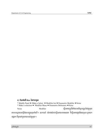 Department of Civil Engineering                                                               NPIC




            4> kMNt;elI Bias énkarrmYl
            * Modify Panel Make a Select   Modifier list Parametric Modifier     Noise
            * Make a selection Modifier Menu Parametric Deformers Noise
            Noise                        Modifier             eFVIeGaybþÚrTItaMgrbs;ExSbBaÄrénvtßúmYy
tambeNþayGkS½EdlbBa©ÚlKñaTaMgbI. ]bkrN_ sMxan;sMrab;eFVIeGaymanclna KWeFVIeGaydUcniglkçN³RBal²
epSg² BIKñaenAkñúgragrbs;vtßúmYy.

RkaPickMuBüÚT½r                                                                                   67
 