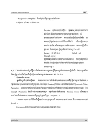 Department of Civil Engineering                                                               NPIC


            - Roughness ¬PaKKRKat¦³ kMNt;RbEvgépÞbBaÄrrbs;bMENk.
            Range=0 eTA 1>0. Default = 0



                                            Iteration  ¬mþgehIymþgeTot¦³ RtYtBnitüelIcMnYnénPaBsar
                                            eLIgvij ¬rWépÞenAcenøaHGkSrmYyeTAmYyEdldUcKña¦ eRbI
                                            tamry³muxgarénbMENk. karsaredImeLIgvijkan;Ettic naM
                                            eGayeRbIR)as;famBlrbs;bMENkk¾ticEdr ehIybegáIteGay
                                            )anCab;plb:HBal;manlkçN³kan;Etrelag. PaBsareLIgedIm
                                            mþg1>0 KWmanlkçN³dUcKña nigkarbiTBakü Fractal.
                                            Range = 1.0 eTA 10.0                Default =6.0
                                            Strength Group
                                            RtYtBnitüelITMhMénRbsiT§iPaBrbs;sMelg. KμanRbsiT§PaBén
                                            sMelgekIneLIgrhUtTal;EtmankMlaMgmYycMnYnRtUv)andak;
                                            eGayGnuvtþ.
X,Y,Z ³kMNt;kMlaMgrbs;RbsiT§iPaBénsMelgtambeNþayGkS½nimYy²kñúgcMeNaymGkS½TaMgbI. vaybBa©ÚltMél

énGkS½mYyy:agticbMputedIm,IbegáIt)ansMelgmYy. Dafault = 0.0, 0.0, 0.0
            Animation group
        RtYtBinitüelITMrg;énT§iBl sMelgtamry³kardak;BIelInUvsésrlkmYyedIm,IeFVItamRklaénsMelg.
ktþaTaMgenHrkSasMelgeGayenAkñúgRBMEdn/ nigbenSIm Random xøaMgbMput. eBlEdlebIelIBakü Animate Noise,
Parameters TaMgenHmanT§iBlelIsMelgTaMgmUleTaHCay:agNak¾edayGñkGaceFVIeGaysMelgmanclna nig

Strength Parameters dMeNIrkareTAedayÉkraCü. ktþaTaMgenHmintMrUveGay Animate Noise ebIkenAkñúg

xN³EdreyIgkMBugeGayvamnclnarW RtLb;eRkayvijeT ¬Playback¦.
        - Aimate Noise: dak;kMritelIT§iBlénkarbBa©ÚlKñarbs; Parameter rbs; Noise nig Parameters rbs;
Strenth.

        Paremeters xageRkamenHsMrab;sMrbsMrYlelIrlkEdlenAeRkam ³




RkaPickMuBüÚT½r                                                                                  69
 