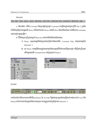 Department of Civil Engineering                                                                  NPIC


            Menu Bar




          > niymn½y³ vaKWCa Command EdlrYmpSMCamYynUv Commands CaeRcIneTotenAkñúgkmμviFI Max. Rbsin
            A

ebIeyIgcucEpñkxageqVgelI Mouse ehIydak;eGay Mouse enAelI Menu EdleyIgcg;)an enaHnwgman Commands
bnÞab;eTotbgðajeLIg.
        B> viFIEdlGñkeRbIR)as;erobcM Menu bar eTAtamTItaMgEdleyIgcg;)an

                 1> Mouse TTYl)annUvTItaMgmYyedayépÞcMhrEdlenACit Command Help enAcugxagsþaMén
                    Menu Bar .

                 2> cuc Mouse xagsþaMnwgecjnUvclnamYyEdlbgðajBITItaMgbnÞab;fμImYyeTot edIm,Icg;eRbIR)as;
                    elIvacUlcucelI Command Dock enAkñúgRbGb; Dialog.




Tool Bar




PaBcMbgénkarvilmksPaBedImvij (Default) én Tool Bar KWpþl;CaRckcUly:agelOneTAkan;]bkrN_ (Tool) nig
Dialogs sMrab;kargarTaMgLayEdlmanlkçN³smBaØTUeTAenAkñúgEpñkTn; (Software) .




RkaPickMuBüÚT½r                                                                                       7
 