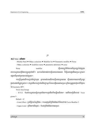 Department of Civil Engineering                                                                      NPIC




                                                          rUb
1>4> Noise ¬sMelg¦
            - Modify Panel        Make a selection    Modifier list   Parametric modifier   Noise
            - Make a selection       modifiers menu     parametric deformers    noise

            Noise                          modifier               eFVIeGaybþÚrTItaMgrbs;ExSbBaÄrénvtßúmYy
tambeNþayGkS½EdlbBa©ÚlKñaTaMgbI. ]bkrN_sMxan;sMrab;eFVIeGaymanclna KWeFVIeGaydUcnwglkçN³RBal²
epSg²BIKñaenAkñúgragrbs;vtßúmYy.
       kareRbIR)as;elIkarerobcMcMerokmYy GñkGacsMercelIPaBeFVIeGayRBal)an eFVIeGaymanrlkelIRkLa
dUcCaTg;CatiRtUvxül;bk. CamYynwgkarerobcMelIcMerokGñkk¾GacbegáIt)anCalkçN³PUmisaRsþdUcCaPñMcab;BIépÞrab
én Geometry eTA.
            Twist Axis Group
            - X/Y/Z:      kMNt;beNþayGkS½NamYyEdlkarmYlnwgekIteLIgelIenaH. enHKWCaGkS½edImrbs;       Twist

gizmo     .
            Default = Z
            - Limit Effect ¬RbsiT§iPaBénRBMEdn¦³ karGnuvtþelIRBMEdnEdlkMhiteTAkan; Twist Modifier.
            - Upper Limit ¬RBMEdnkan;Etx<s;¦³ kMNt;RBMEdnEdlmanlkçN³


RkaPickMuBüÚT½r                                                                                        70
 