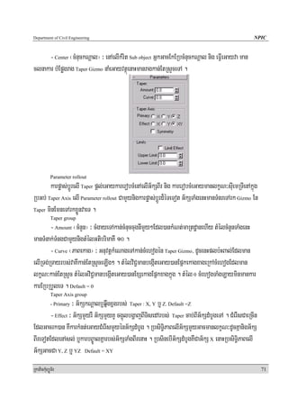 Department of Civil Engineering                                                                     NPIC


      - Center ¬cMnuckNþal¦ ³ enAelIkMrit Sub object GñkGacEkERbcMnuckNþal nig eFVIeGayva man
clnakar bMEpøgrag Taper Gizmo naMeGayvtßúenaHmanragkan;EtRsYceTA .




            Parameter rollout
       karpøas;bþÚrelI Taper pþl;eGaykarerobcMenAelIG½kSBIr nig karerobcMeGaymanlkçN³suIemRTIenAkñúg
RbGb; Taper Axis elI Parameter rollout CamYynigkarpøas;bþÚrd¾éTeTot G½kSTaMgenHmanTMnreTArk Gizmo En
Taper minEmneTArkxøÜnvaeT .
            Taper group
        - Amount ¬cMnYn¦ ³ cMgayeTAkan;cMnuccugnImYy²Edl)ankMNt;maRtdæanehIy tMélcMnYnTaMgenH
manTMnak;TMngCamYynigtMélGtibrimaKW 10 .
        - Curve ¬PaBekag¦ ³ GnuvtþkMeNageTAkan;cMehogén Taper Gizmo/ dUcenHplb:HBal;Edlman
elIRTg;RTayrbs;vaKWkan;EtRsYceLIg² . tMélviC¢manbegáIteGay)anEpñkekagxageRkAcMehogEdlman
lkçN³kan;EtRsYc tMélGviC¢manbegáIteGay)anExSekagEpñkxagkñúg . tMél 0 cMehogTaMgLayminmankar
karERbRbYleT . Default = 0
            Taper Axis group
                  ³ G½kSkNþalb¤qñwgxñgrbs; Taper : X, Y b¤ Z. Default =Z
            - Primary

        - Effect ³ G½kSmYyrW G½kSmYyKU cg¥úlbgðajBITisedArbs; Taper cab;BIG½kSdMbUgeTA . CMerWsCaeRcIn
EdlGacrk)an KWkarkMnt;eGayCMerIsmYyénG½kSdMbUg . RbsiT§iPaBelIG½kSmYyGacmanlkçN³dUcKñanigG½kS
BIreTotEdlenAsl; b¤karbB©ÚalKñarbs;G½kSTaMgBIrenaH . RbsinebIG½kSdMbUgKWCaG½kS X enaHRbsiT§iPaBelI
G½kSGacCa Y, Z b¤ YZ Default = XY
RkaPickMuBüÚT½r                                                                                          71
 