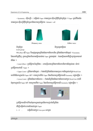 Department of Civil Engineering                                                                     NPIC


      - Symmetry ¬suIemRTI¦ ³ begáItCa Taper manlkçN³suIemRTICMuvijG½kSdMbUg . Taper mYyKWEtgEt
manlkçN³suIemRTICMuvijG½kSNaEdlmanRbsiT§iPaB . Default = off




            G½kSdMbUg                                           G½kSTTYlT§iBl
            Limit group
         kar offset elI Taper KWGnuvtþcenøaHRBMEdnEdlkan;EtTabnig RBMEdnEdlkan;Etx<s; . Geometry
EdlenAB½T§CMuvij/ kñúgxNÐEdlminmanT§iBleday Taper xøÜnÉgpÞal; va)aneFVIclnaedIm,IrkSavtßúeGayenA
dEdl .
         - Limit Effect ¬RbsiT§iPaBénRBMEdn¦ ³ GaceFVIeGayRBMEdnkan;EtTabnigkan;Etx<s;)an sMrab;
RbsiT§iPaBeTAelI Taper .
         - Upper Limit ¬RBMEdnkan;Etx<s;¦ ³ kMnt;elIRBMEdnEdlmanlkçN³kan;Etx<s;eTAkñúg Word Unit
cab;BIcMnickNþalén Taper eTA . xageRkamKWCa Taper EdlminmanRbsiT§iPaBelI Geometry eToteLIy .
         - Lower Limit ¬RBMEdnEdlkan;EtTab¦ ³ kMnt;elIRBMEdnEdlkan;EtTabenAkñúg Word Unit cab;BI
cMnuckNþalén Taper eTA xageRkayKWCa Taper EdlminmanRbsiT§iPaBelI Geometry eToteLIy .




            RbsiT§iPaBelIkarrMkilcMnuckNþalCamYYynigkarerobcMelIRBMEdn
            edIm,IbegáItKMrbmanCMralCamYy Taper
            1–5 .            begáItTIbenAkñúg View port NamYy

RkaPickMuBüÚT½r                                                                                       72
 
