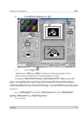 Department of Civil Engineering                                                                             NPIC


            26     .         KMrbmanCMral nig bgðajtam Render eLIg




            1–3    .         Twist  ¬karrmYl¦
            . Modifier Panel      eFVIkar Select elIenaH      Modifier List   Parametric Modifier   Twist
            . Make a Selection       Modifier Menu         Parametric Deformers   Twist
                      begáIteGay)anCakarrmYlmYy ¬dUcCakarBYtRkNat;TTwk¦ enAkñúg Geometry rbs;
            Twist Modifier

vtßúmYy . GñkGacRtYtBinitümMuénkarrmYlelI G½kSNamYyk¾)ankñúgG½kSTaMgbI ehIyerobcMelIPaBlMeGogeTA
mçagEdlsgát;elIT§iBlénkarrmYl ehIymanTMnak;TMngeTAsñÚl . GñkkGackMnt;RBMEdnPaBrmYYleTAcMnuc mYyén
Geometry .

        Note : eBlEdlGnuvtþelI Twist Modifier enaHcMnuckNþalrbs; Twist Gizmo KWsßitenARtgcMnuc

sñÚlénvtßú ehIyExSbnÞat;én Gizmo k¾eLIgtamG½kSrbs;vtßú .
            Twist Axis group




RkaPickMuBüÚT½r                                                                                               75
 