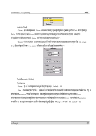 Department of Civil Engineering                                                                    NPIC




            Modifier Stack
                  GñkGaceFVIeGay Gizmo manclnanigERbRbYldUcvtßúdéTeTotenAkñúgkMrit Sub- BIkarpøas; bþÚr
            - Gizmo :

Twist . karERbesckþIelI Gizmo edaybkERbcMnuckNþaledayxøÜnÉgeTAcMgayesμIKñamYy . ral;kar

bgVilnigkarkMnt;maRtdæanelI Gizmo RtUveKarBelIcMnuckNþalrbs;va .
        - Center ¬cMnuckNþal¦ ³ GñkGacERbesckþInigeFVIeGaycMnuckNþalmanclnaenAkñúgkMrit Sub-object
level EdlbMEpøgelIrag Twist gizmo ehIydUcKñanigTMrg;énvtßúEdl)anBt;rYc .




            Twist Parameter Rollout

            Twist group
               ¬mMu¦ ³ kMnt;cMnYnénkarrmYlCMvijG½kSbBaÆr Default = 0.0
            - Angle

       - Bias ¬PaBlMeGogeTAmçag¦ ³ buBVehtuénkarbgVilehIyrmYYledIm,IcgCa)ac;rvagcMnuccugTaMgBIrrbs; vtßú .

eBlEdl Parameters mantMélGviC¢man enaHvtßúEdlrmYlmanlkçN³xitCitcMnuckNþalrbs; Gizmo
eBlEdlmantMélviC¢man vtßúEdlrrmYlmanlkçN³kan;Etq¶ayBIcMnuckNþal Gizmo . eBlEdl Parameters
mantMél 0 karrmYlmanlkçN³dUcedImminmanpøas;bþúrGVIeLIy . Range : 100 eTA -100. Default = 0.0




RkaPickMuBüÚT½r                                                                                           77
 