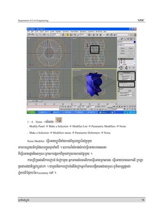 Department of Civil Engineering                                                                      NPIC




            1 – 4 . Noise   ¬sMelg¦
            . Modify Panel        Make a Selection    Modifier List   Parametric Modifiers   Noise

            . Make a Selection       Modifiers menu     Parametric Deformers    Noise

            Noise Modifier eFVIeGaybþÚrTItaMgrbs;ExSbBaÆrénvtßúmYy
tambeNþayG½kSEdlbBa©ÚlKñaTaMgbI . ]bkrN¾sMxan;sMrab;eFVIeGaymanclna
KWeFVIeGaydUcniglkçN³RBal²epSg²BIKñaenAkñúgragrbs;vtßúmYy .
           kareRbIR)as;elIkarerobcM cMerokmYy GñkGacsMercelIPaBeFVIeGatRBal)an/ eFVIeGaymanrlkelI RkLa
dUcCaTg;CatiRtUvxül;bk; . CamYynigkarerobcMelIcMerokGñkk¾GacbegáIt)anCalkçN³PUmisaRsþdUcCa
PñμMcab;BiépÞrabén Geometry eTA .



RkaPickMuBüÚT½r                                                                                        78
 