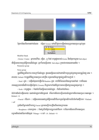 Department of Civil Engineering                                                                      NPIC




            épÞrabEdlminmandak;sMelg bEnßm Texture eTAelIépÞrabbegáItCasmuRTmanlkçN³s¶b;mYy


            Modifier Stack
                        GñkGacrMkil/ bgVil / b¤ kMnt; maRtdæanrbs; Gizmo nigcMnuckNþal Sub-object
            - Gizmo / Center :

edIm,IeGaymanRbsiTi§PaBelIsMeLg Gñkk¾GaceFVIeGay Sub-object køayCamanclna)anEdr .
            Parameter group

            Noise group
        RtYtBinitüelIGakar³xageRkAénsMeLg dUcenHT§iBlrbs;vaenAelIkarxYcRTg;RTayrUbsaRsþénvtßú enaH .
tamry³ Default karRtYtBinitümanlkçN³enARTwg rhUtTal;EtGñkpøas;bþÚrelIkarerobcM .
        - Seed ¬BUC¦ ³ begáItcMnuccab;epþImén Random mYy cab;BItMélelxEdlGñk)ankMnt; . CaBiess
manGtßRbeyaCn¾elIkarbegáItépÞrab (Terrain) BIeRBaHkarkMnt;nImYy²GacbegáItCarUbsNÐanxus²Kña .
        - Scale ¬maRtdæan¦ ³ kMnt;TMhMénT§iBlrbs;sMeLg ¬minEmnkMlaMgeT¦
TMhMkan;EtFMbegáIteGay )anCasMeLgkan;EtRsTn; tMélkan;EtTabeFVIeGaysMeLgkan;EtmanlkçN³reqtrqUt .
Default = 0
            - Fractal   ¬bMENk¦ ³ begáIteGay)anCaRbsiT§iPaBelIbMENkmYyépñkelIkareTibEtkMnt;fμI²mk . Default
= off
       RbsinebIGñkcg;ebIkBakü Fractal GñkGaceFVIkareRCIserIsxageRkamenH
       - Roughness ¬PaBKRKat¦ ³ kMnt;RbEvgEpñkbBaÆrrbs;bMENk . tMélkan;EtTabKWmanlkçN³
KRKatticCagtMélkan;Etx<s; . Range = 0 eTA 1.0 . Default = 0


RkaPickMuBüÚT½r                                                                                         79
 
