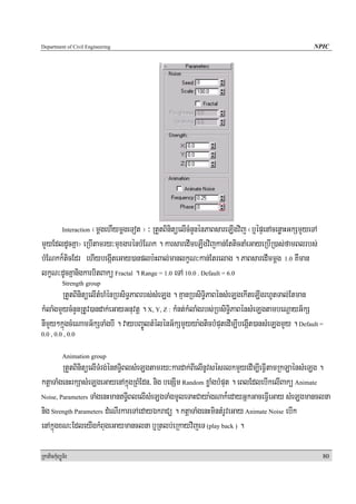 Department of Civil Engineering                                                               NPIC




                 ¬mþgehIymþgeTot ¦ ³ RtYtBinitüelIcMnYnénPaBsareLIgvij ¬b¤épÞenAcenøaHGkSmYyeTA
            Interaction

mYyEdldUcKña¦ eRbItamry³muxgarénbMENk . karsaredImeLIgvijkan;EtticnaMeGayeRbIR)as;famBlrbs;
bMENkk¾ticEdr ehIybegáIteGay)anplb:HBal;manlkçN³kan;Etrelag . PaBsaredImmþg 1.0 KWman
lkçN³dUcKñanigkarbitBakü Fractal . Range = 1.0 eTA 10.0 . Default = 6.0
            Strength group
        RtYtBinitüelItMhMénRbsiT§PaBrbs;sMeLg . KμanRbsiT§iPaBénsMeLgekIteLIgrhUtTal;Etman
kMlaMgmYycMnYnRtUv)andak;eGayGnuvtþ . X, Y, Z : kMnt;kMlaMgrbs;RbsiT§iPaBénsMeLgtambeNþayG½kS
nImYy²kñúgcMeNamG½kSTaMgbI . vaybBa©ÚltMélénG½kSmYyya:gticbMputedIm,IbegáIt)ansMeLgmYy . Default =
0.0 , 0.0 , 0.0


            Animation group
        RtYtBinitüelITMrg;énT§iBlsMeLgtamry³kardak;BIelInUvsésrlkmYyedIm,IeFVItamRkLaénsMeLg .
ktþaTaMgenHrkSasMeLgeGayenAkñúgRBMEdn/ nig benSIm Random xøaMgbMput . eBlEdlebIkelIBakü Animate
Noise, Parameters TaMgenHmanT§IBlelIsMeLgTaMgmUleTaHCaya:gNak¾edayGñkGaceFVIeGay sMeLgmanclna

nig Strength Parameters dMeNIrkareTAedayÉkraCü . ktþaTaMgenHmintMrUveGay Animate Noise ebIk
enAkñúgxN³EdleyIgkMBugeGaymanclna b¤Rtlb;eRkayvijeT (play back ) .

RkaPickMuBüÚT½r                                                                                   80
 