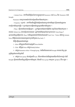 Department of Civil Engineering                                                                        NPIC


            - Animate Noise : dak;kMritelIT§iBlénkarbBa©ÚlKñarbs; Parameters rbs; Noise nig Parameters rbs;
Strength .
                     xageRkamenHsMrab;sMrbsMrYlelIrlkEdlenAeRkam ³
            Parameters

        - Frequency ¬eRbkg;¦ ³ dak;kMritelIel,OnénT§iBlsMelgeRbkg;kan;Etx<s; eFVIeGaysMeLgman
PaBj½rkan;Etjab;eLIg . eRbkg;cuHTabbegáItCasMeLgRsTn;nigkan;EtRsal .
        - Phase ¬eFVIeGayElgmanbnþicmþg²¦ ³ bþÚrkEnøgrbs;cMnuccab;epþImnig bBa©b;énrlkEdlenAeRkam .
tamry³ Default, Key sMrab;eFVIeGaymanclna RtUvkMnt;elIcMnuccugénskmμPaBrbs; Frame Range.
GñkGaceXIjRbsiT§iPaBén Phase kan;Etc,as;edayEkTItaMgTaMgenaHelI Track View . Select elIBakü Animate
Noise edIm,IGaceGaymanclnaRtlb;eRkayvij)an (Play back) .

        edIm,IbegáItGusedaysMeLg
        1 – Select elIvtßúmYyehIydak;GnuvtþelI Noise Modifier

        2 – Click elIb‘Utug Noise enAkñúg Modify Rollout

        3 - enAkñúg Parameters rollout Strength group, tMelIgtMélelxrbs; Strength tamry³G½kS mYy

b¤eRcInkñúgcMeNamG½kSTaMgbI
        4 - enAkñúg Noise group, sMrbsMrYlelI Scale. tMélkan;EtTabTMelIgnUvclnaDINamicénkarerob cMelI

Strength eFVIeGayemIleXIjRbsiT§iPaBkan;Etc,as;/ emIlelI Noise group xageRkam/ b¤ Option d¾éT eTot .




RkaPickMuBüÚT½r                                                                                           81
 