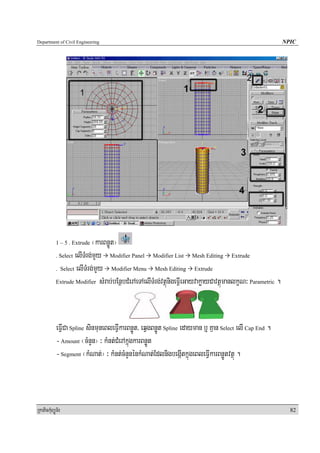 Department of Civil Engineering                                                                            NPIC




            1 – 5 . Extrude  ¬karBnøÚt¦
            . Select elITMrg;mYy     Modifier Panel Modifier List Mesh Editing Extrude

            . Select elITMrg;mYy     Modifier Menu Mesh Editing Extrude

            Extrude Modifier sMrab;bEnßbCMerAeTAelITMrg;vtßúnigeFVIeGayvakøayCavtßúmanlkçN³ Parametric .




            eFVICa Spline sinmuneBleFVIkarBnøÚt/ eqVgBnøÚt Spline edayman b¤ Kμan Select elI Cap End .
            - Amount ¬cMnYn¦ ³ kMnt;CMerAkñúgkarBnøÚt
            - Segment ¬kMNat;¦ ³ kMnt;cMnYnénkMNat;EdlnigbegáItkñúgeBleFVIkarBnøÚtvtßú .



RkaPickMuBüÚT½r                                                                                              82
 