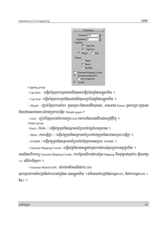 Department of Civil Engineering                                                                NPIC




            Capping group
                    begáItépÞmuxrabmYyenAelIcMnuccab;epþIménvtßúEdlBnøÚtehIy .
            - Cap Start :

       - Cap End : begáItépÞmuxrabmYyEdlenAelIcMnucbBa©b;énvtßúEdlBnøÚtehIy .
       - Morph : erobcMépÞmuxrbs;KMrb kñúglkçN³EdlGacdwgmun)an / GaceGay Pattern Rtlb;mþg eTot)an
EdlTaMgenHmansar³sMxan;kñúgkarbegáIt Morph targets.
       - Grid : erobcMépÞmuxrbs;KMrbenAkñúg Grid ragkaerEdl)antMrwmedayRBMCMuvij .
            Output group
               ¬bMNH¦ ³ begáItvtßúmYyEdlGñkGacERbeTACavtßúbMNHmYy)an .
            - Patch

        - Mesh ¬PaBbnSIKña¦ ³ begáItvtßúmYyEdlGñkGacERbeTACavtßúmYyEdlmanlkçN³bnSIKña .
        - NURBS ³ begáItvtßúmYyEdlGñkGacERbeTACaépÞmuxmanlkçN³ NURBS .
        - Generate Mapping Coords : begáItvtßúEdl)anBnøÚtCamYykarsMrbsMrYlkñúgkarGnuvtþehIy .
eBlEdlebIkBakü Generate Mapping Coords/ karbEnßmelIkarsMrbsMrYl Mapping KWGnuvtþenAcugKMrb sßitenACYr
1x1 elIKMrbnImYy² .

        - Generate Material IDS : sMrab;cat;EcgelIsMPar³ IDS
xus²KñaeTAkan;cMehognigKMrbrbs;vtßúEdl )anBnøÚtehIy . CaBiesscMehogEdlTTYl ID3, nigKMrbTTYl IDS 1
nig 2 .



RkaPickMuBüÚT½r                                                                                   83
 