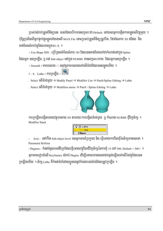 Department of Civil Engineering                                                                              NPIC


         RbGb;sMrab;RtYtBinitüenH eBlEdlebIkmanlkçN³Ca Default, enAeBlGñkbegáItkarBnøÚtelIvtßúmYy .
b:uEnþRbsineBIGñkpÞúkvtßúBnøÚtTaMgenaHBI MAX File enaHRbGb;RtYtBinitüRtUvbit/ EfTaMsPar³ ID dEdl nig
cat;EcgsMrab;vtßúEdlmankñúg R1.X .
         - Use Shape IDS : eRbIR)as;tMélsMPar³ ID Edl)ancat;EcgeTACakMNat;enAkñúg Spline
EdlGñk )anRkLwg/ b¤ Bt; Sub-object enAkñúg NURBS manlkçN³ekag EdlGñk)anRkLwg .
         - Smooth ¬PaBrelag¦ ³ GnuvtþPaBrelageTAelITMrg;Edl)anBnøÚtehIy .
         1 – 6 . Lathe ¬karRkLwg ¦

         . Select elITMrg;mYy      Madify Panel Modifier List Patch/Spline Editing Lathe

         . Select elITMrg;mYy      Modifiers menu Patch / Spline Editing Lathe




            karRkLwgbegáIteGayvtßúmanrag 3D tamry³karbgVilTMrg;mYy b¤ kMeNag NURBS CMuvijG½kS .
            Modifier Stack




            -     Axis :   enAkMrit Sub-object level enHGñkGacERbkøay nig eFVIeGaykarvilCMuénG½kSmanclna .
            Parameter Rollout
                kMnt;cMnYnrbs;dWeRkEdleFVIeGayvtßúvilCMvijG½kSénkarCMu ¬0 eTA 360, Default = 360¦ .
            - Degrees :

      GñkGacerobcMelI Keyframes sMrab; Degree edIm,IeGaymanclnaCargVg;eLIgeTAelIénvtßúEdl)an
RkLwgehIy . G½kS Lathe KWkMnt;TMhMedayxøÜnÉgnUvkMBs;rbs;TMrg;EdlRtUvRkLwg .




RkaPickMuBüÚT½r                                                                                                84
 