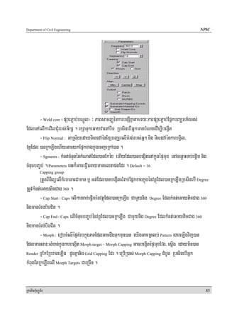 Department of Civil Engineering                                                                  NPIC




        - Weld core ¬pSarP¢ab;bNþÚl¦ ³ PaBsamBaØénkarbnSIKñatamry³karpSarP¢ab;EpñkbBaÆrTaMgGs;
EdlenAelIkarvilCMurbs;G½kS . rkSaTukeGayvaenAbiT RbsinebIGñkmanbMNgedIm,IbegáIt
        - Flip Normal : GaRs½yedayTisedAénExSbBaÆrelITMrg;rbs;Gñk nig TisedAénkarbgVil/
vtßúEdl )anRkLwgehIyGacykEpñkxagkñúgecjeRkA)an .
        - Sgments : kMnt;cMnYnénkMNat;Edl)anEkéx ehIyEdl)anbegáItenAkñúgépÞmux enAcenøaHcab;epþim nig
cMnucbBa©b; . Parameters enHk¾GaceFVIeGaymanclnapgEdr . Default = 16
            Capping group
        RtYtBinitüelIKMrbeTaHCaman b¤ Gt;Edl)anbegáItsMrab;EpñkxagkñúgénvtßúEdl)anRkLwgRbsinebI Degree
RtUvkMnt;eGayticCag 360 .
        - Cap Start : Caps elIkarcab;epþIménvtßúEdl)anRkLwg CamYynig Degree EdlkMnt;eGayticCag 360
nigmanTMrgbiTCit .
        - Cap End : Caps elIcMnucbBa©b;énvtßúEdl)anRkLwg CamYynig Degree EdlkMnt;eGayticCag 360
nigmanTMrg;biTCit .
        - Morph : erobcMelIépÞKMrbkñúgPBEdlGacdWgTukmun)an eyIgGacRtlb; Pattern sareLIgvij)an
Edlmansar³sMxan;kñúgkarbegáIt Morph target – Morph Capping GacbegáItépÞmuxEvg/ esþIg edaymin)an
Render b¤EkERbrageLIg dUcKñanig Grid Capping Edr . eRbIR)as; Morph Capping dMbUg RbsinebIGñk

kMBugEtRkLwgelI Morph Targets CaeRcIn .


RkaPickMuBüÚT½r                                                                                     85
 