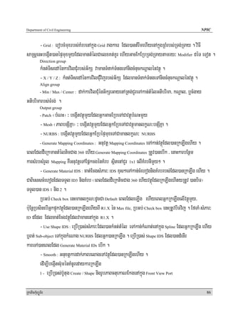 Department of Civil Engineering                                                                         NPIC


       - Grid : erobcMmuxrbs;KMrbenAkñúg Grid ragkaer Edl)antMrwmehIyenAkñúgRBMrbs;RTg;RTay . viFI
saRsþenHbegáIt)anépÞmuxmYyEdlmantMélCaelxKt;KUr ehIyGacEkERbRTg;RTaytamry³ Modifier déT eTot .
            Direction group
            kMnt;TisedAénkarvilCMurbs;G½kS vamanTMnak;TMngeTAnigcMnuckNþalénvtßú .
            - X / Y / Z : kMnt;TisedAénkarvilCMuvijrbs;G½kS EdlmanTMnak;TMngeTAnigcMnuckNþalénvtßú .
            Align group
            - Min / Max / Center :   dak;karvilCMuénG½kSeGayenARtg;CYreTAkan;tMélGtibrima/ kNþal/ b¤cMgay
Gtibrimarbs;TMrg; .
            Output group
                 ¬bMNH¦ ³ begáItvtßúmYyEdlGñkGacERbeTACavtßúbMNHmYy
            - Patch

         - Mesh ¬PaBbnSIKña¦ ³ begáItvtßúmYyEdlGñkERbeTACavtßúmanlkçN³bnSIKña .
         - NURBS : begáItvtßúmYyEdlGñkERbépÞmuxeTACamanlkçN³ NURBS
         - Generate Mapping Coordinates : Gnuvtþ Mapping Coordinates eTAkan;vtßúEdl)anRkLwgehIy .

eBlEdldWeRkmantMélticCag 360 ehIy Generate Mapping Coordinates RtUv)anebIk / enaHkarbEnßm
karsMrbsMrYl Mapping KWGnuvtþeTAEpñkcgénKMrb sßitenACYr 1x1 elIKMrbnImYy² .
         - Generate Material IDS : cat;EcgsMPar³ IDS xus²eTAkan;cMehognigKMrbrbs;Edl)anRkLwg ehIy .
CaBiesscMehogEdlTTYl ID3 nigKMrb ¬eBlEdldWeRkticCag 360 ehIyvtßúEdlRkLwgehItyRtUv )anbiT¦
TTYl)an IDS 1 nig 2 .
         RbGb; Check box enHmanlkçN³dUcCa Default eBlEdleLIg ehIyeBlGñkRkLwgelIvtßúmYy/
b:uEnþRbsinebIGñkpÞúkvtßúEdl)anRkLwgehIyBI R1.X én Max file, RbGb; Check box enHRtUvbiTvij . EfTaM sMPar³
ID dEdl Edlcat;EcgvtßúEdlvamanenAkñúg R1.X .

         - Use Shape IDS : eRbIR)as;sMPar³Edl)ankMnt;tMél eTAkan;kMNat;enAkñúg Spline EdlGñkRkLwg ehIy
b¤Bt; Sub-object eTAkñúgkMeNag NURBS EdlGñk)anRkLwg . eRbIR)as; Shape IDS Edl)andMenIr
kareTA)aneBlEdl Generate Material IDs ebIk .
         - Smooth : Gnuxtþkardak;PaBrelageTAvtßúEdl)anRkLwgehIy .
         edIm,IbegáIts‘uménKMnUredaykarRkLwg
         1 - eRbIR)as;b‘Utug Create / Shape nigrUbPaBctuekaNEkgenAkñúg Front View Port



RkaPickMuBüÚT½r                                                                                             86
 