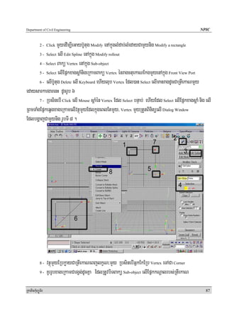 Department of Civil Engineering                                                                   NPIC


                  mYyedIm,IeGayb‘Utug Modify enAkñúglMdab;lMedayCamYynig Modify a rectangle
            2 - Click

       3 - Select elI Edit Spline enAkñúg Modify rollout

       4 – Select Bakü Vertex enAkñúg Sub-object

       5 - Select elIEpñkxagsþaMnigeRkamBakü Vertex énragctuekaNEkgmYyenAkñúg Front View Port

       6 - elIb‘Utug Delete elI Keyboard ehIylub Vertex Edl)an Select elImanragdUcCaRtIekaNmYy

edaysarkargarenH dUcrUb 6
       7 - RbsinebI Click elI Mouse sþaMén Vertex Edl Select bnÞab; ehIyEdl Select elIEpñkxagsþaM nig elI

RBmTaMgEpñkeqVgxageRkamelIvtßúmYyEdlkñúgeBlEtmYy/ Vertex mYyRtYtBinitüelI Dialog Window
EdlbgðajCamYynig rUbTI 8 .




            8-  vtßúmYyERbkøayCaRtIekaNeBjlkçN³mYy RbsinebIGñkEkERb Vertex eTACa Corner
            9 - KUrrUbxageRkamCargVg;dUcKña EdlRtUvbiTBakü Sub-object elIEpñkkNþalrbs;RtIekaN



RkaPickMuBüÚT½r                                                                                       87
 