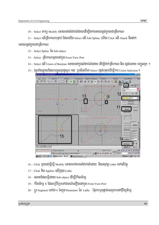 Department of Civil Engineering                                                                    NPIC


                   Bakü Modify eGayenAlMdab;lMdayedIm,Idak;eGayrgVg;køayCaRtIekaN
            10 - Select

      11 - Select elIRtIekaNbnÞab; EdleyIg Select elI Edit Spline, ehIy Click elI Attach nigdak;

eGayrgVg;køayCaRtIekaN
      12 - Select Spline én Sub-object

      13 - Select RtIekaNmYyenAkñúg Front View Port

      14 - Select elI Union of Boolean eGayenAkñúglMdab;lMeday edIm,Idak;RtIekaN nig rgVg;eGay bBa©ÚlKña .

      15 - vtßúTaMgLayEdlbBa©ÚlKñadUcrUb 15 RbsinebIeK Select rgVg;bnÞab;BIeFVIkar Union Selection.




            16 - Click  mYyedm,IeFVI Modify eGayeTAtamlMdab;lMeday nigGnuvtþ Lathe eTAelIvtßú
            17 - Click nig Applies elIb‘Utug Lathe

            18 - clnaEdleFVIeday Sub-object edIm,IrMkilG½kS

            19 - kMritG½kS X EdleRbIERbeTACaBN’elOgenAkñúg Front View Port

            20 - bþÚr Segment eTACa 4 énkñúg Parameter én Lathe épÞrabbYnpþac;ecjmkenACMuvijG½kS



RkaPickMuBüÚT½r                                                                                      88
 