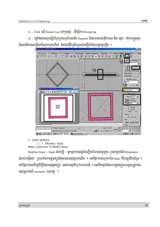 Department of Civil Engineering                                                                      NPIC


                 elI Render Last enAkñúgCYr edIm,Ikar Rendering
            21 - Click

      22 - vtßúEdl)anRkLwgERbkøayRbEhlnig Segment EdlmanragRtIekaN nig rgVg; dak;bBa©ÚlKña

EdleyIg)aneRCIserIsTukmunehIy nigenACMuvijG½kSBN’elOgEdlbgðajeLIg .




            2 – EDIT SPINES
                   2 – 1 . Modifier Stack
            Make a Selection Modify Panel
                        ¬ Stack sMrab;xøI ¦ pÞúknUvkarsnSMénerOgra:vrbs;vtßúmYy rYmCamYynig Parameters
            Modifier Stack

sMrab;begáItva RBmTaMgkarpøas;bþÚrEdl)anGnuvtþeTAelIva . enAEpñkxageRkamén Stack KWCavtßúedImdMbUg .
enAEpñkxagelIvtßúKWGVIEdl)anpøas;bþÚr enAtamCYrBIeRkameTAelI . enHKWCaCYrEdlkarpøas;bþÚrNamYyRtUv)an
GnuvtþeTAelI Geometry rbs;vtßú .




RkaPickMuBüÚT½r                                                                                          89
 