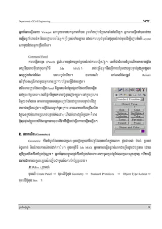 Department of Civil Engineering                                                                        NPIC


Gñkk¾GaceFVIeGay Viewpot NamYymanskmμPaBk¾)an rYmTaMgerobcMRbePTénKMehIj. GñkGaceFVIeTA)aneday
begáItnUvKMeragFM² nigrebobrbbénGñkeRbIR)as;TaMgLay edaykarbgáb;muxénb‘UtugsMrab;cucedIm,IerobcMelI Layout
NamYyEdlGñkeRCIserIs.
            Command Panel
          karbegáItbnÞH (Panel) pþl;eGaynUvkarRKb;RKgsMrab;karbegáItvtßú. enHKWCaCMhandMbUgelIkarksagpÞaMg
TsSnIyPaBfμIenAkñúgkmμviFI         3ds       MAX.            PaKeRcInGñknwgeFVIkarbEnßmCabnþbnÞab;nUvvtßúepSg²
eBjkñúgKMeragEdl             )anbBa©b;ehIy.             ]TahrN_³            enAeBlEdlRtUv              Render

elIpÞaMgTsSnIPaBmYyGñkGacRtUvkarbEnßmBnøWEfmeTot.
eyIgmanRkumEdlbegáIt Panel KWRbePTénvtßúepSg²EdleyIgbegáIt
enAkñúg 7RbePT. ral;EpñknImYy²manb‘Utugerog²xøÜn. enAkñúgRbePT
nimYy²TaMgenH GacmanRbePTepSgeTotEdlCaRbePTbnÞab;elIvtßú
nanaCaeRcIneTot. bBa¢IEdlTnøak;cuHeRkam GaceGayeyIgeRCIserIs
vtßú)ankñúgcMeNamRbePTbnÞab;TaMgenaH ehIycMeBaHvtßúnimYy² k¾man
b‘UtugpÞal;xøÜnrbs;EdlGñkGaccucelIvaedIm,Icab;epþImkarbegáIteLIg.

2> erxaKNit (Geometry)
        Geometric kMritdMbUgEdlmanlkçN³RsedogKñaeTAnwgvtßúEdlmanBitkñúgelak dUcCa)al; bMBg; RbGb;

nMdUNat; nignMragekansMrab;dak;kaer:m. kñúgkmμviFI 3ds MAX GñkGacbegáItnUvsMNkCaeRcIndUcCavtßúnan eday
eRbIR)as;EtkMritdMbUgb:ueNÑaH. Gñkk¾GacbB©ÚalnUvkMritdMbUgTaMgenaHeGaycUlkñúgvtßúEdllkçN³sμúKsμaj ehIyeFVI
eGayvamanlkçN³RbesIreLIgCamYynwgkarEkERbrUbrag.
            2>1 Box ¬RbGb;¦
         cucelI Create Panel      cucelIb‘Utug Geometry    Standard Primitives        Object Type Rollout

cucelIb‘Utug Box .



RkaPickMuBüÚT½r                                                                                             9
 