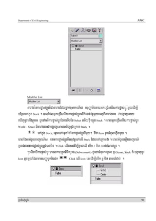 Department of Civil Engineering                                                                     NPIC




            Modifier List


        taragénkarpøas;bþÚrKICataragEdlFøak;cuHmkehIy GnuBaØatieGayGkeRCIserIskarpøas;bÚþrmYyedIm,I
bEnßmenAkñúg Stack . eBlEdlGñkeRCIserIskarpøas;bþÚrelIkMNt;vtßúmYyecjBItaragenH vabgðajeGay
eXIjnUvelIvtßúenH b¤enAelIkarpøas;bþÚrEdleTIbEt Select ehIyfμI²kñúg Stack . eBlGñkeRCIserIskarpøas;bþÚr
World – Space BItaragenHvabgðajeGayeXIjnUveRkam Stack .

                 enAkñúg Stack, eq<aHeTAeqVgédénkapøas;bþÚrnImYy² KWCa Icon rUbGMBUlePøIgmYy .
eBlEdlGMBUlecjBN’s enaHkarpøas;bþÚrKWGnuvtþeTAelI Stack EdlenAeRkamva . eBlGMBUlePøIgecjBN’
RbepHenaHkarpøas;bþÚrRtUv)anbiT . Click elIenaHedIm,IxÞas;elI ebIk ¼ biT rbs;bMlas;bþÚr .
        RbsinebIkarpøas;bþÚrmanlkarRtYtBinitürg (Sub-controls) dUcCacMnuckNþal b¤ Gizmo, Stack k¾ bgðajnUv
Icon tUcmYyEdlmansBaØbUknigdk                 Click elI Icon enHedIm,IebIk n¤ biT tamlMdab; .




RkaPickMuBüÚT½r                                                                                        90
 