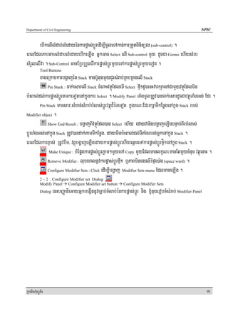 Department of Civil Engineering                                                                              NPIC


       ebIkelIlMdab;lMedayénkarpøas;bþÚredIm,IcUleTAkan;karRtYtBinitürg (sub-control) .
eBlEdlPabtamlMdablMedayebIkeLIg GñkGac Select elI Sub-control mYy dUcCa Gizmo ehIysMrb
sMrYlelIva . Sub-Control GacERbRbYlBIkarpøas;bþÚrmYyeTAkarpøas;bþÚrmYyeTot .
            Tool Buttons
         xageRkamkarbgðajén Stack manb‘UtugmYyCYrsMrab;RKbRKgelI Stack
              Pin Stack : cak;esarelI Stack cMeBaHvtßúEdleTI Select fμI²dUcenHvarkSaenACamYyvtßúEdlmin

b:HBal;dl;karpøas;bþÚrtmkeTotenAkñúgkar Select . Modify Panel TaMgmUlRtUv)ancak;esardUcCavtßúTaMgGs; Edr .
         Pin Stack mansar³sMxan;sMrab;bMlas;bþÚrvtßúd¾éTeTot kñúgxN³EdrrkSaTIkEnøgenAkñúg Stack rbs;

Modifier object .

              Show End Result : bgðajBIvtßúEdl)an Select ehIy edayvanigbgðajeLIgbnÞab;BIrbMlas;

bþÚrTaMgGs;enAkñúg Stack RtUv)andak;tamTIkEnøg/ edayminb:HBal;dl;TItaMgrbs;GñkenAkñúg Stack .
eBlEdlkarxÞas; RtUvbiT/ vtßúbgðajeLIgedaykarpøas;bþÚrehIyeq<aHeTAkarpøas;bþÚrfμí²enAkñúg Stack .
               Make Unique : bMEpøgkarpøas;bþÚrPøam²mYyeTA Copy mYyEdlmanlkçN³manEtmYycMnuc vtßúenaH .

              Remove Modifier : lubecalnUvkarpøas;bþÚrfμI² b¤PaBmincgelIépÞe)a:g (space ward) .

              Configure Modifier Sets : Click edIm,Ibgðaj Modifier Sets menu EdlmaneLIg .

            2 – 2 . Configure Modifier set Dialog
            Modify Panel Configure Modifier set button         Configure Modifier Sets
            Dialog   enHbBaØatieGayGñkbegáItnUvc,ab;TMlab;énkarpøas;bþÚr nig b‘UtugerobcMsMrab; Modifier Panel




RkaPickMuBüÚT½r                                                                                                  91
 