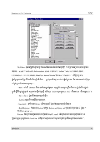 Department of Civil Engineering                                                                              NPIC




            Modifiers :   cuHbBa¢InUvkarpøas;bþÚrTaMgGs;EdlGac nigeTIbEteRbIfμI² . vaRtUv)anerobcMcUlkñúgRbePT
TaMgenH ³ MAX STANDARD, Deformations, MAX SURFACE, Surface Tools, MAX EDIT, MAX
EDDITIONAL, SPLINE EDITS, Modifiers, Vertex Sharder nig SPACE WARPS . edIm,IbEnßmkar

pøas;bþÚrmYyeTAb‘UtugEdleTIbnigerobcMehIy / RtUvGUlelIeQμaHrbs;karpøas;bþúÚrenaH BItaragenHeTAkan;b‘Utug
enAkñúgRbGb; Modifier group .
          - Sets : enAelI Edit field nigtaragEdlFøak;cuHmk GnuBaØatieGayGñkeRCIserIskarerobcMelIkarpøas;
bþÚredIm,IBinitüepÞógpÞat; . kñúgkarbegáItb‘UtugfμI eyIgRtUv Enter eQμaHkñúg Edit field ehIy Click elIBakü Save .
          - Save : Saves b‘UtugfμíEdl)anerobcMeLIg
          - Delete : lubelIb‘UtugfμIEdl)anerobcM
          - Important : GñkminGac Undo elIkarlubelI b‘UtugEdl)anerobcMehIyeT

          - Total Buttons : kMnt;cMnYn Button enAkñúg Button set, Button set mYyGacTTYl)an 32 b‘Utug .
            Modifiers group box
            PreviewBIrebobEdlb‘UtugnigekIteLIgelI Modify panel . BIeRBaHRbGb;Gacbgðaj)anEt 16
b‘Utugb:ueNÑaHkñúgmYyeBl/ Scroll bar enAEpñkxagsþaMGaceGayGñkeXIjBIb‘UTugd¾éTeTotEdlenAsl; .

RkaPickMuBüÚT½r                                                                                                  92
 
