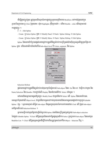 Department of Civil Engineering                                                                           NPIC


        edIm,Ipøas;bþÚrb‘Utug RtUvGUselIeQμaHénkarpøas;bþÚrmYyecjBItarag Modifiers eTAkan;b‘UtugenAkñúg
RbGb;énRkumenH b¤ Click b‘UtugenaH ¬s‘um Highlights CMuvijrbs;va ¦ ehIy Double – click elIeQμaHrbs;
karpøas;bþÚr .
            2 – 3 . Edit Spline
                 b¤ Select Spline mYy Modify Panel Patch / Spline Editing Edit Spline
            . Create

        . Create b¤ Select Spline mYy Modify Menu Patch / Spline Editing Edit Spline

        Spline EdlGacEkERb)anpþl;eGaynUvkarRtYtBinitüsMrab;kareRbIR)as;y:agbuinRbsBVelIvtßúmYyk¾dUc Ca

Spline mYy ehIyenAelIkmritTaMgbIén Sub-object level KW Vertex, segment, nig Spline




            Selection Rollout
         pþl;eGaynUvkarRtYtBinitüsMrab;rbt;xus²Kñaénm:Utrbs; Sub-object Edl On nig Off vaeFVIkar CamYy nig
Name Selection nig Handles karerobcMelI Display nigBt’manGMBIkar Select TaMgmUl .

         enAeBlEdlGñkQancUldMbUgkñúg Modify Panel CamYynigkar Select elI Spline EdlGacEk)an/
eBlGñkkMBugenAelI Object level, CamYynigkarcUleTAkan;muxgarnanaEdlGaccUl)andUcCakarKUrkñúg Editable
Spline ¬vtßú¦ . GñkGacxÞas; elIm:Ut Sub-object nigcUlkñúgmuxgarénkarTak;Tgeday Click elI b‘Utug Sub-object

enAEpñkelIrbs; Selection Rollout .
         GñkGaceFVIkarCamYyEpñkCaeRcInénrUbrag Spline nanaEdleRbIR)as;RTg;RTay Sub-object selection
énvtßúCa Editable Spline . Click elIb‘UtugmYyEdlenAkEnøgdUcKñaelIkar Select kñúgRbePT Sub-object EdlenAkñg
Modifier List . Click elIb‘UtugmþgeTotedIm,IbiTvaehIyRtUvRtlb;eTAkMrit Object – Selection vij .


RkaPickMuBüÚT½r                                                                                             93
 