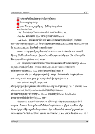 Department of Civil Engineering                                                                    NPIC


                  EpñkbBaÆrkMnt;niymn½yedaycMnuc nigbnÞat;b:Hekag
                  kMNat;EdlP¢ab;EpñkbBaÆr
                  Spline KWCakarrYbbB©aÚlKñaBImYy b¤ eRcInEdlP¢ab;CamYykMNat;
            Name Selection Group
                  dak;TItaMgeQμaHEdl)an Select eTAkan;RTnab;énkarcMlg (Copy)
            - Copy :

        - Past : Past eQμaHEdl)an Select eTAkan;RTnab;énkarcMlg ( copy )
        - Lock Handles : CaFmμtaGñkGacEkERbelIRtecokénbnÞat;b:HekagenAeBlEtmYy eTaHCaeBl

EdlmanExSbBaÆrCaeRcInRtUv)an Select k¾edayeRbIR)as;karRtYtBinitü Lock Handles edIm,IEkERb Bizier Ca eRcIn
nig Bizier Corner Handles EdlekIteLIgkñúgeBldMNalKña .
        - Alike : edayGñkGUselIRtecokén Vector Edlmkdl;/ Vector enaHTaMgGs;mankar Select elI
EpñkbBaÆrEdlrMkilenAeBldMNalKña . dUcKñaenHeEdrkarrMkilbnÞat;b:HeTAelIcugmYy eFVIeGayrMkilbnÞat;b:H
EdlTTYlsMrab;EpñkbBaÆrEdl)an Select TaMgGs;
        - All : RtecokNamYyEdlGñkrMkil naMeGaymanplb:HBal;dl;RtecokTaMgGs;EdlenAkñúg Selection
ebIeTaHCaBYkvaenAEbkKñak¾eday . kareGayeRCIserIsenHk¾manGtßRbeyaCn¾ eBlEdleFVIkar
CamYynigkMBUlmYyrbs; Bizier Corner enAeBlGñkcg;rMkilRtecokTaMgBIr .
        cuc SHIFT ehIy Click elIRtecokNamYyedIm,I } kat;pþac; } BIbnÞat;ekag nig rMkilRtecoknImYy²
edayÉkraCü . cMeBaH Alike Option RtUvEt)aneRCIserIsedIm,Ikat;pþac;bnÞat;ekag .
        - Area Selection : GnuBaØatieGayGñk Select
edaysV½yRbvtþielIEpñkbBaÆrTaMgGs;eTAtamkaMEdl )ankMnt;mYyrbs;kMBUlEdlGñk Click . enAelIkMrit Vertex
sub-objective level ebIkBakü Area Selection ehIykMnt;kaMCamYynig Spinner

eTAkan;EpñkxagsþaMénRbGb;RtYtBinitü Area Selection eBlEdleRbIelI Surface Tools Modeling
vamanGtßRbeyaCn¾edIm,IbegáItRTugén Spline mYy .
        - Segment End : Select elIkMBUleday Click elIkMNat;mYy. enAkñúg Vertex Sub-object ebIkelI
NaküenH ehIy Select kMNat;mYyEdlenACitnigkMBUlEdlGñkcg; Select . eRbIR)as;vaeBlEdlmancMnYn
énkarKab;CYnKñarbs;EpñkbBaÆrehIyEdlGñkcg; select kMBUlmYyEdl)ankMnt; . Cursor ERbkøayeTACarag
kak)aTeBlEdlvarenABIelIkMNat;TImYy . tamry³kardak;cuHelI CTRL Key GñkGacbEnßmelIkar Select )an .

RkaPickMuBüÚT½r                                                                                       94
 