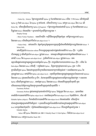 Department of Civil Engineering                                                                            NPIC


         - Select by : Selects EpñkbBaÆrenAelI Spline b¤ kMNat;Edl)an Select ehIy . kar Select elIkdMbUgelI
Spline b¤ kMnt; Sub-object én Spline b¤ CakMNat; / ehIyebIkBakü Vertex enAkñúg Sub-object nig Click elI

Select By ehIyeRCIserIsBakü Spline b¤ Segment . EpñkbBaÆrTaMgGs;enAelI Spline b¤ kMNat;Edl)an Select

KWRtUv)an Select TaMgGs;Edr . GñkGacEkERbelIEpñkbBaÆr)an .
            Display Group
                                eBlebIkelIva kmμviFInigbgðajBIcMnYnkMBUl enAEpñkbBaÆrrbs; Spline
            - Show Vertex Numbers :

Edl)an Select ehiynigRKb;kMritén Sub-object level .
      - Select Only : enAeBlebIk/ cMnYnkMBUlb¤cMnYntYelxbgðajeLIgEtenACitnigEpñkbBaÆrEdl)an Select .
            Select Info
        enAelIb‘Utugén Selection rollout KWkarbgðajGtßbTsMrab;pþl;Bt’manGMBIkar Select fμI² . Rbsin
ebImansUnü b¤ elIsBImYyén Sub-object RtUv)an Select enaHGtßbTnwgpþl;eGayCacMnYnEdleyIg)an Select .
enAelI Vertex nig Segment sub-object level / RbsinebIman Sub-object RtUv)an Select enaH
GtßbTnigpþl;eGaynUvGtþsBaØaNrbs;cMnYnén Spline fμI² ¬CamYynigkareKarBeTAtam Object fμI² ¦ ehIy én
Sub-object Edl)an Select ehIyfμI . vtßúEdlCa Spline / nImYy²pÞúknUvelxrbs; Spline mYy . ebIva

pÞúkelIsBImYy Spline EdlenAbnþbnÞab;BIeRkaynigmanelxt²Kñakan;Etx<s;eTA . eBlEdlman Spline Et
mYyRtUv)an Select enAelIkMrit Spline sub-object level / bnÞat;TImYyEdlbgðajnUvGtþsBaØaNénelxrbs; Splinne
Edl)an Select dUcenHehIyvabiT b¤ ebIk / cMeBaHbnÞat;TIBIrbgðajnUvelxrbs;EpñkbBaÆrEdlvapÞúk . eBlman
Spline elIsBImYyRtUv)an Select / enaHcMnYn Spline Edl)an Select TaMgGs;KWbgðajelIbnÞat;TI mYy

ehIyelxsrubénEpñkbBaÆrEdlpÞúkkñúgenaHKWbgðajenAelIbnÞat;TIBIr .
            Geometry Rollout
                           pþl;eGaynUvmuxgarsMrab;EkERb Spline énvtßúmYy nig Sub-object / muxgarEdl
            Geometry Rollout

GacdMenIrkar)anenAelIkMrit Spline object level ¬eBlEdlKμankMrit Sub-object Level kMBugdMenIrkar / emIl elI
Editable Spline (object)¦ KWGacdMeNIrkar)anelIkMrit Sub-object level TaMgGs;)anEdr ehIyeFVIkar

y:ageTogTat;dUcKñaenAelIkMritnImYy² . muxgard¾éTeTotk¾GacdMenIrkary:ageRCA)andUcKñaelIkMrit Sub-object
level NamYyEdlkMBugebIk . GVITaMgGs;EdlGnuvtþeTA Sub-object level d¾éTeTotKWecJBN’RbepH .
            Editable Spline
                elI Spline EdlGac Edit )an
            . Select                             Modify Panel     Edit Spline   ¬minEmn Sub-object level
Edl)an Select enAkñúg Modifier Stack eT ¦
RkaPickMuBüÚT½r                                                                                              95
 
