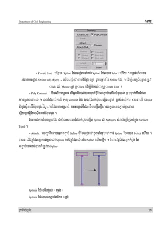 Department of Civil Engineering                                                                         NPIC




               - Create Line : bEnßm Spline EfmeToteTAkan; Spline Edl)an Select ehIy . bnþat;TaMgenH
  sMrab;kat;pþac; Spline sub-object / eyIgbegáItvatamviFIdUc²Kña dUcbnÞat;én Spline Edr . edIm,IecjBIbnÞat;RtUv
                           Click elI Mouse sþaM b¤ Click edIm,IbiTelIBakü Create Line .

         - Poly Connect : biTelIBaküenH ebIGñkmincg;)anbnÞat;fμIEdlP¢ab;eTAnigcMnuccug b£ bnÞat;edImEdl
manRsab;enaHeT . eBlEdlebIkelI Poly connect nig eBlEdlkMBugbegáItbnÞat; RbsinebIkar Click elI Mouse
dMbYgsßitelIcMnuccugénrUbragEdlmanRsab; enaHbnÞat;EdleTIbbegáItfμImanlkçN³cgP¢ab;Kñaeday
sV½yRbvtþiEdlsßitenAcMnuccug .
         vaGacCakarrMxanmYyEdr CaBiesseBlEdlkMBugbegáIt Spline Ca Network sMrab;eRbIR)as;kñúg Surface
Tool .

         - Attach : GnuBaØatieGayGñktP¢ab; Spline d¾éTeTotenAkñúgpÞaMgrUbeTAkan; Spline Edl)an Select ehIy .
Click elIvtßúEdlGñkcg;P¢ab;eTA Spline eTAvtßúEdleTIbnig Select ehIyfμI² . cMeBaHvtßúEdlGñkkMBug Et

tP¢ab;enaHdac;xatk¾RtUvCa Spline




            Splines EdlminP¢ab; ¬eqVg¦
            Splines Edl)antP¢ab;ehIy ¬sþaM¦



RkaPickMuBüÚT½r                                                                                             96
 