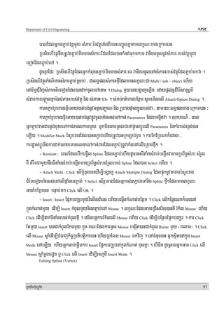 Department of Civil Engineering                                                                    NPIC


          eBlEdlGñktP¢ab;vtßúmYy sMPar³énvtßúTaMgBIrenHbBa©ÚlKñatamlkçN³xageRkamenH
          RbsinebIvtßúnwgRtUvtP¢ab;minmansMPar³Ed;lEdl)ankMnt;TukmkeT vanigTTYlnUvsMPar³rbs;vtßúmYy
eTotEdlP¢ab;eTA .
          dUcKñaEdr RbsinebIvtßúEdlGñkkMBugtP¢ab;minmansMPar³eT vanwgTTYlenAsMParHrbs;vtßúEdlP¢ab;mkva .
RbsinebIvtßúTaMgBImansMParP¢ab;Rsab; / CalT§plsMParHfμIEdlmanlkçN³Ca Multi / sub – object ehIy
enAB½T§CMuvijsMParHBIreTotEdl)andak;cUleTAenaH . Dialog mYy)anbgðajeLIg edaypþl;nUvviFIsaRsþbI
sMrab;karbB©aÚlKñaénsMParHrbs;vtßú nig sMParH IDs . sMrab;Bt’manbEnßm sUmemIlelI Attach Option Dialog .
          kartP¢ab;rUbrageFVIeGay)at;bg;nUvGtþsBaØaN nig RUbragpÞal;xøÜnrbs;va / tamry³lT§plxag eRkamenH ³
          karP¢ab;rUbrageFVIeGay)at;bg;nUvpøÚvcUlTaMgGs;eTAkan; Parameters EdlbegáItva . ]TahrN¾ / eBl
GñkP¢ab;ragCargVg;mYyeTAkan;raglkaermYy GñkminGacRtlb;eTApøas;bþÚrelI Parameters énkaMrbs;rgVg;)an
eLIy . Modifier Stack énrUbragEdl)antP¢ab;ehIyRtUv)anRkLab;xUc . karEkERbNak¾eday /
karpøas;bþÚrnigkardak;eGaymanclnaeTAkan;ragEdltP¢ab;RtUvKaMgenAelIeRKagfμI² .
          - Reorient : eBlEdlebIkbgVil Spline EdltP©ab;ehIydUcenHTItaMgsMrab;begáItvamanRbB½n§sMrb sMrYl
KW tMrwmCamYynwgTItaMgsMrab;begáItmanRbB½n§sMrbsMrYlrbs; Spline Edl)an Select ehIy .
          - Attach Multi : Click elIb‘UtugenHedIm,Ibgðaj Attach Multiple Dialog EdlpÞúknUvtaragénrUbrag
d¾éTeTotTaMgGs;enAelIpÞaMgeGRkg; . Select elIrUbragEdlGñkcg;tP¢ab;eTAnig Spline fμI²EdlmanlkçN³
GacEkERb)an bnÞab;mk Click elI OK .
          - Insert : Insert EpñkbBaÆrmYyrWelIsBIenH ehIybegáItkMNat;bEnßm . Click elIkEnøgNak¾)anenA
kñúgkMNat;mYy edIm,I Insert kMBUlmYynigtP¢ab;eTA Mouse . lkçN³EdlGaceRCIserIs)anKW rMkil Mouse ehIy
Click edIm,Idak;TItaMgrbs;kMBUlfμI . eyIgbnþkarrMkilelI Mouse ehIy Click edIm,IbEnßmEpñkbBaÆr . kar Click

EtmYy Insert )anCakMBUlEkgmYy kñúg xN³EdlkarGUs Mouse begáIt)anCakMBUl Bizier mYy ¬relag¦ . Click
elI Mouse sþaMedIm,IbMeBjkic©RbtibtþikarenH ehIyRBElg Mouse mkvij . enAcMnucenH GñksßitenAkñúg Insert
Mode enAeLIy ehIyGñkcab;epþImkar Insert EpñkbBaÆrenAkñúgkMNat; xusKña . ebImin dUecñHeTGñkGac Click elI

Mouse sþaMmþgeTot b¤ Click elI Insert edIm,IecjBI Insert Mode .
            Editing Spline (Vertex)




RkaPickMuBüÚT½r                                                                                       97
 